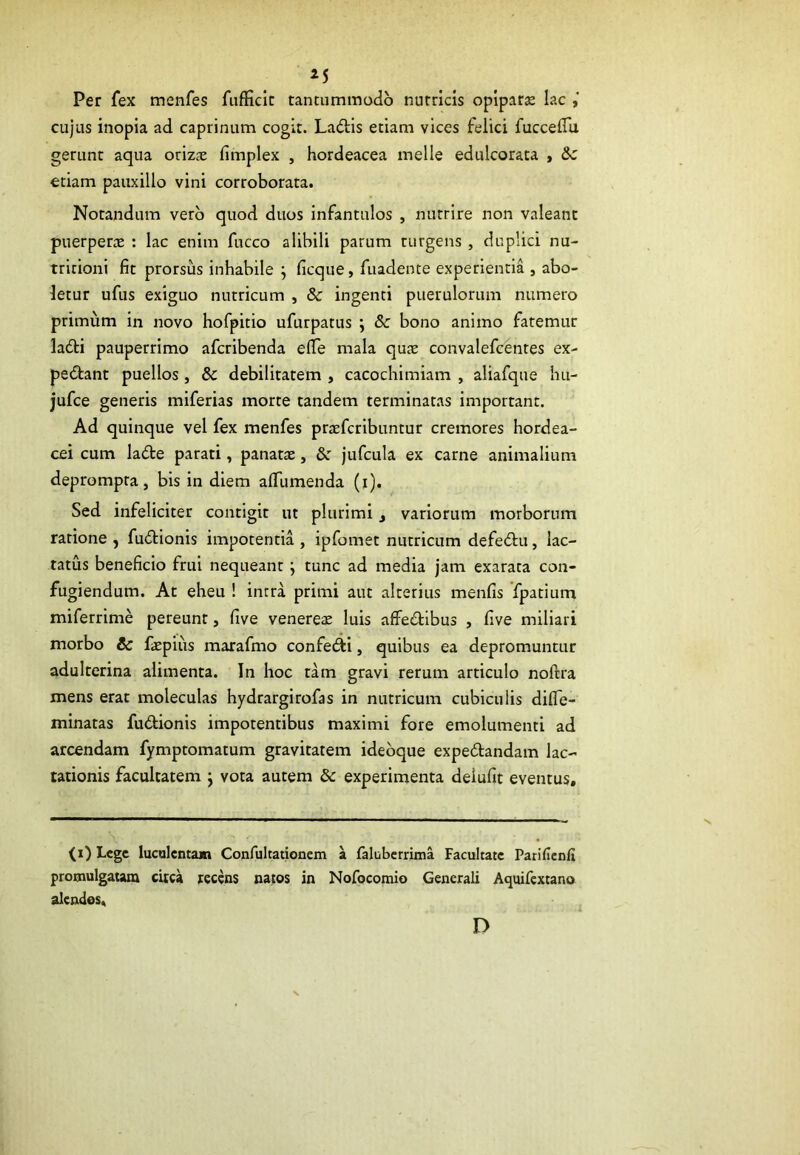 M Per fex menfes fufficir tantummodo nutricis opiparae lac cujus inopia ad caprinum cogit. Ladis etiam vices felici fuccefiu gerunt aqua otizte fimplex , hordeacea meile eduicorata , &: etiam pauxillo vini corroborata. Notandum vero quod duos infantulos , nutrire non valeant puerperae : lac enim fucco alibili parum turgens , duplici nu- tricioni fit prorsus inhabile ; ficque, fuadente experientia , abo- letur ufus exiguo nutricum , & ingenti puerulorum numero primum in novo hofpitio ufurpatus ; & bono animo fatemur ladi pauperrimo aferibenda efle mala quae convalefcentes ex- pedant puellos, & debilitatem , cacochimiam , aliafque liu- jufce generis miferias morte tandem terminatas important. Ad quinque vel fex menfes praeferibuntur cremores hordea- cei cum lade parati, panatae, & jufcula ex carne animalium deprompta, bis in diem alfumenda (i). Sed infeliciter contigit ut plurimi t variorum morborum ratione , fudionis impotentia , ipfomet nutricum defedu, lac- tatus beneficio frui nequeant j tunc ad media jam exarata con- fugiendum. At eheu ! intra primi aut alterius menfis fpatium miferrime pereunt, five venereae luis affedibus , five miliari morbo & faepius marafmo confedi, quibus ea depromuntur adulterina alimenta. In hoc tam gravi rerum articulo noftra mens erat moleculas hydrargirofas in nutricum cubiculis difle- minatas fudionis impotentibus maximi fore emolumenti ad arcendam fymptomatum gravitatem ideoque expedandam lac- tationis facultatem ; vota autem & experimenta deiufit eventus. (0 Lege luculentam Confultationem a faluberrima Facultate Parificnfi promulgatam circa recens natos in Nofocomio Generali Aquifextano alendos. D