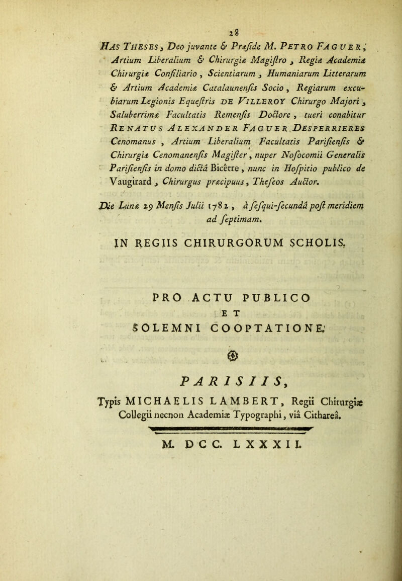 2? Has Theses 3 Deo juvante & Prafide M. Petro Fagu er Artium Liberalium & Chirurgia Magijlro j Regia Academia, Chirurgia Conjiliario , Scientiarum Humaniarum Litterarum & Artium Academia Catalaunenjis Socio , Regiarum excu- biarum Legionis Equejlris DE VILLEROY Chirurgo Majori y Saluberrima Facultatis Remenfls Doclore , tueri conabitur Renatus Alexander Faguer Desperrieres Cenomanus , Artium Liberalium Facultatis Parifienjls & Chirurgia Cenomanenjis Magijler, nuper Nofocomii Generalis Parifienjls in domo dicla Bicecre , nunc in Hofpitio publico de Vaugirardj Chirurgus pracipuus, Thcfeos Auclor. Die Luna 19 Menjis Julii 1782 , a fefqui-fecundapojlmeridiem ad feptimam. IN REGIIS CHIRURGORUM SCHOLIS. PRO ACTU PUBLICO E T SOLEMNI COOPTATIONE: © PARISIIS, Typis MICHAELIS LAMBERT, Regii Chirurgi» Collegii necnon Academiae Typographi, via Citharea. M. D C C. L X X X I I.