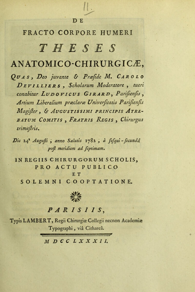 D E FRACTO CORPORE HUMERI THESES ANATOMICO-CHIRURGIC.E, Q^uA s , Deo juvante & Pmjide M, Car o l o D EVILL2ERS , Scholarum Moderatore , tueri conabitur Ludo VICUS Girard, Parifienjis ^ Artium Liberalium prcedar ce Univerjitatis Parijienjis Magifter, & Augustissimi principis Atre^ batum Comitis , Fratris Regis , Chirurgus trimejlris, Dii 24* Augujll I anno Salutis 1782 ^ a fcfqul - fecunda pojl meridiem ad feptimam. IN REGIIS CHIRURGORUM SCHOLIS, PRO ACTU PUBLICO E T SOLEMNI COOPTATIONE. PARISIIS, Typis LAMBERT, Regii Chirurgias Collegii necnon Academiae Typographi, via Citharea.