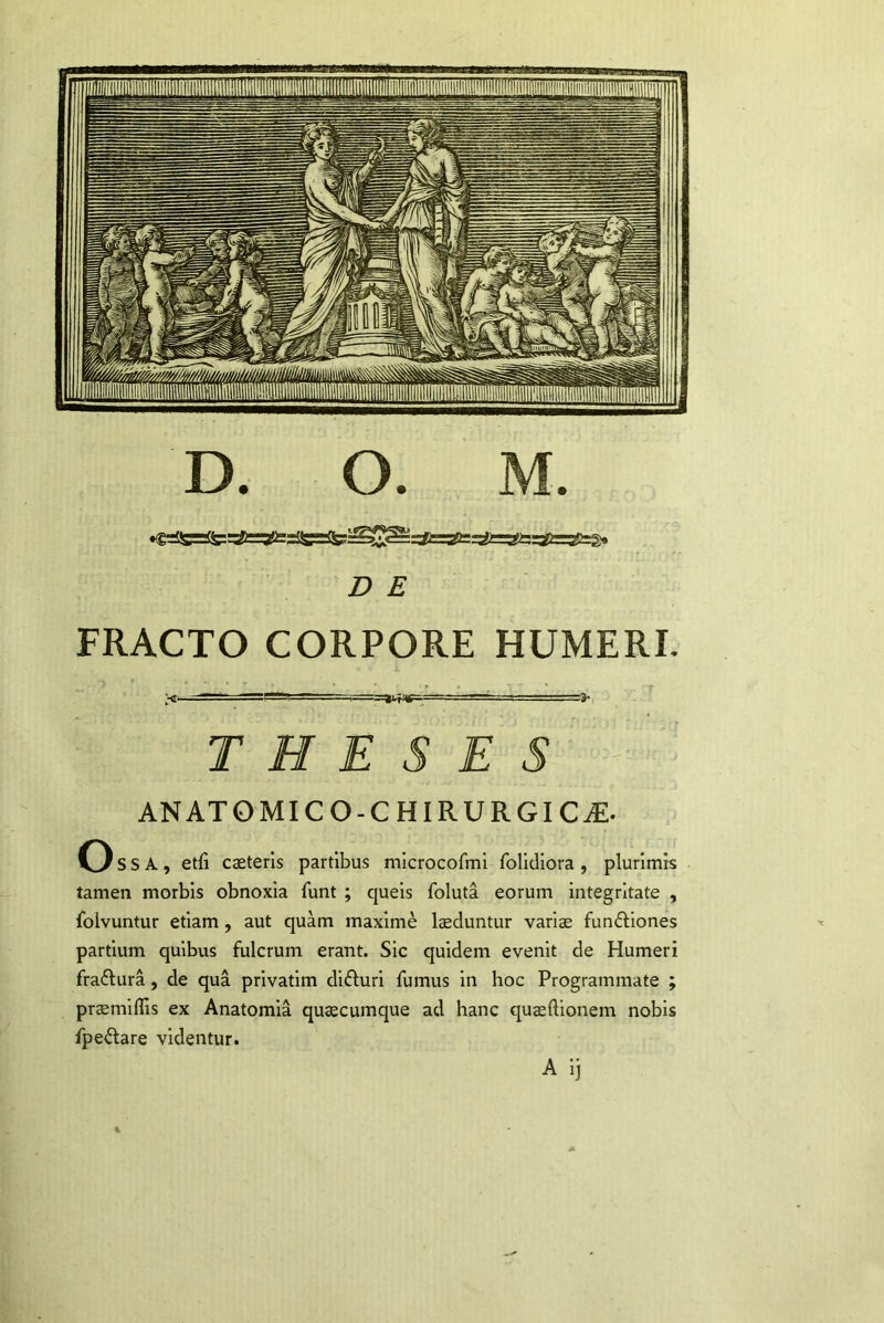 D E FRACTO CORPORE HUMERI. THESES ANATOMICO-CHIRURGICjE. Oss. , etfi caeterls partibus mlcrocofml folidiora , plurimis tamen morbis obnoxia fimt ; queis foluta eorum integritate , folvuntur etiam , aut quam maxime laeduntur vari$ fun£l:iones partium quibus fulcrum erant. Sic quidem evenit de Humeri fradlura, de qua privatim difluri fumus in hoc Programmate ; pr$miflls ex Anatomia quaecumque ad hanc quaeftionem nobis fpeilare videntur. A i]