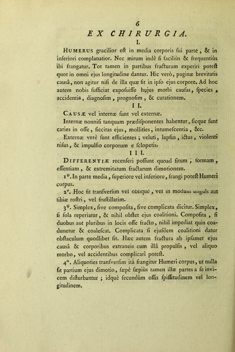 EX CHIRURGIA, I. Humerus gracilior eft in media corporis fui parte, & in inferiori complanatior. Nec mirum inde fi facilius & frequentius ibi frangatur. Tot tamen in partibus fradluram experiri poteft quot in omni ejus longitudine dantur. Hic vero, paginae brevitatis causa, non agitur nifi de illa quae fit in ipfo ejus corpore. Ad hoc autem nobis fufficiat expofuilfe hyjus morbi caufas, fpecies , accidentia, diagnofim , prognofim , & curationem. I I. CauSvE vel internae funt vel externa. Internae nonnifi tanquam praedlfponentes habentur, ficque funt caries in olTe , ficcitas ejus, mollities, intumefcentia , &c. Externae vere funt efficientes ; veluti, lapfus , iftus, violenti nifus, &: irapulfio corporum e fclopetis. I I L Di FFERENTiiE recenferi poffunt quoad fitum ; formam, effentiam , & extremitatum fradlarum dimotionem. 1^. In parte media, fuperlore vel inferiore, frangi poteft Humeri corpus. 2®, Hoc fit tranfverfim vel oblique , vel in modum unguis aut tibiae roftrl, vel fruftillatim. 3^. Simplex, five compofita, five complicata dicitur. Simplex, fi fola reperiatur, & nihil obftet ejus coalitioni. Compofita , fi duobus aut pluribus in locis olTe fradlo, nihil Impediat quin coa- dunetur &; coalefcat. Complicata fi ejufdem coalitioni datur obftaculum quodlibet fit. Haec autem fraftura ab ipfamet ejus causa & corporibus extraneis cum illa propulfis , vel aliquo morbo, vel accidentibus complicari poteft. 4°. Aliquoties tranfverfim ita frangitur Humeri corpus, ut nulla fit partium ejus dimotio, fepe faepiiis tamen illae partes a fe invi- cem difturbantur ; idque fecundum offis fpilfitudinem vel lon- gitudinem.