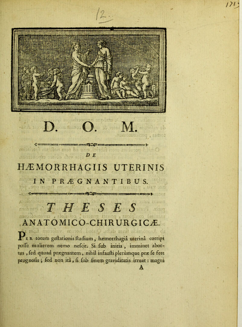 H.^MORRHAGIIS UTERINIS J « . . ili IN PR^GNANTIBUS. THESES .ANATOMIcb-CHIRURGIC^. E R totum geftatlonis ftadium, hasmordugia uterina corripi pofle mulierem nemo nefck. Si fub initia, imminet abor- tas , fed quoad prjegnantem, nihil infaufti plerumque prx fe fert prpgnofis i fed non ita, fi (ub finem graviditatis irruat: magni A