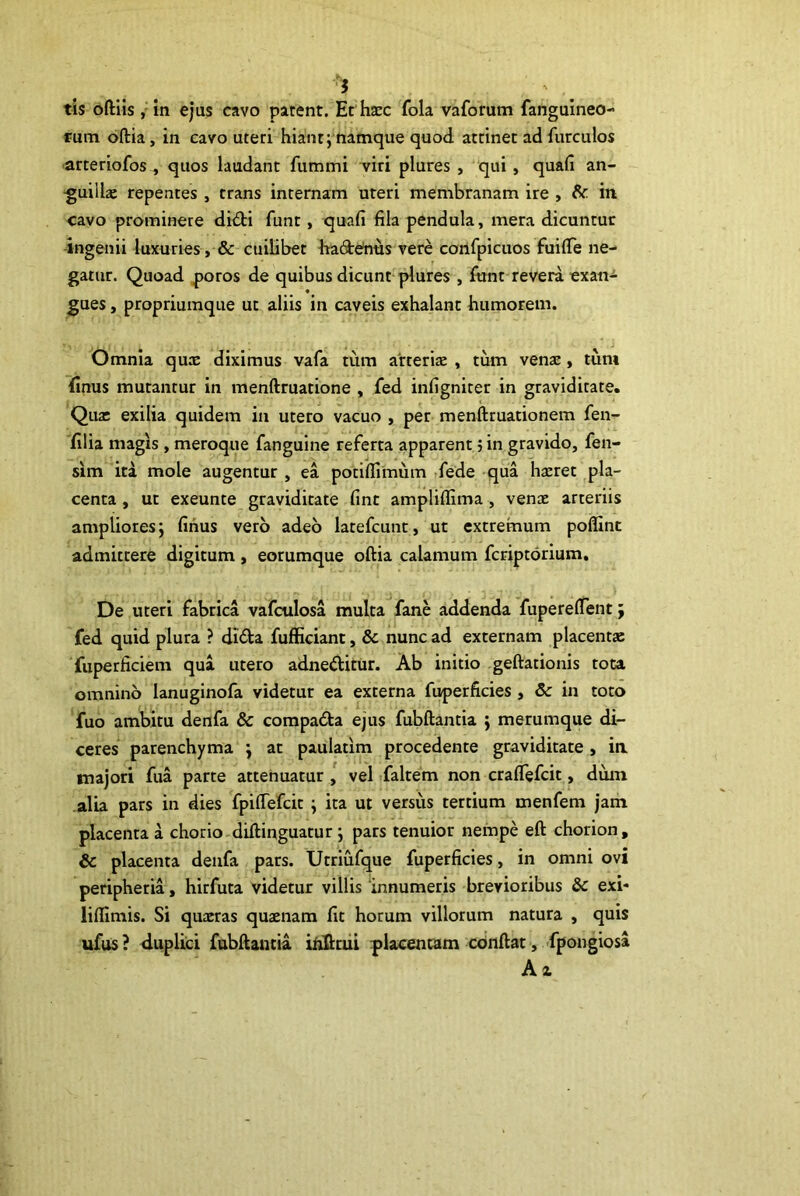 i tis oftlis ,'in ejus cavo patent. Ec htec fola vaforum fanguineo- rum oftia, in cavo uteri hiant; namque quod attinet ad furculos arteriofos , quos laudant fummi viri plures , qui, quali an- ■guillx repentes , trans internam uteri membranam ire , in cavo prominere didi funt, quafi fila pendula, mera dicuntur ingenii luxuries, & cuilibet hade^us vere confpicuos fuilTe ne- gatur. Quoad ^oros de quibus dicunt plures , fiant revera exan-^- gues, propriuraque ut aliis in caveis exhalant humorem. 4 J Omnia qux diximus vafa tiira atterite , tum venae, tum (Inus mutantur in menftruatione , fed infigniter in graviditate. Qua: exilia quidem in utero vacuo , per menftruationem fen- filia magis , meroque fanguine referta apparent j in gravido, fen- sim ita mole augentur , ea potifllmum .fede qua hteret pla- centa , ut exeunte graviditate fint ampliffima, venae arteriis ampliores; finus vero adeo latefcunt, ut extremum poflint admittere digitum, eorumque oftia calamum fcriptorium. De uteri fabrica vafculosa multa fane addenda fupereftent; fed quid plura ? dida fujfficiant, & nunc ad externam placentae fuperficiem qua utero adneditur. Ab initio geftationis tota omnino lanuginofa videtur ea externa fuperficies , Sc in toto fuo ambitu denfa & compada ejus fubftantia ; merumque di- ceres parenchyma ; at paulatim procedente graviditate , ia majori fua parte attenuatur l vel faltem non cralTefcit, dum alia pars in dies fpiftefcit ; ita ut versus tertium menfem jam placenta a chorio-diftinguatur; pars tenuior nempe eft chorion, & placenta denfa pars. Utriufque fuperficies, in omni ovi peripheria, hirfuta videtur villis innumeris brevioribus & exi* liffimis. Si quaeras quaenam fit horum villorum natura , quis ufus? duplici fubftantia irifioii placentam conftat, fpongiosa A z