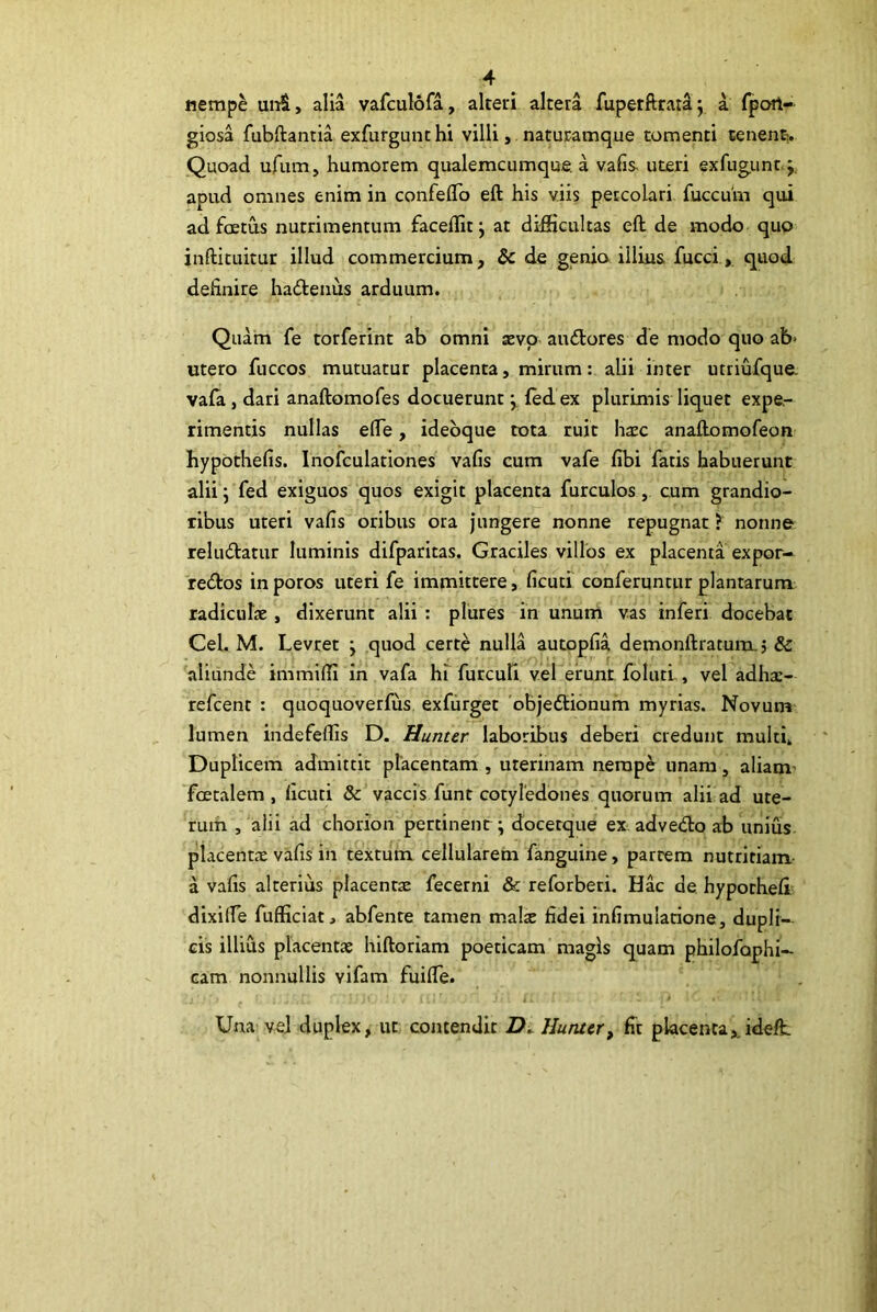 iiemp^ uiiS, alia vafculofa, alteri altera fupetftrataj a fport- giosa fubftantia exfurgunchi villi, naturamque tomenti cenent> Quoad ufum, humorem qualemcumque a vafis uteri exfugunnj, apud omnes enim in confeflo eft his viis percolari fuccum qui ad foetus nutrimentum faceflit j at difficultas eft de modo quo inftituitur illud commercium, Sc de genio illius fucci.,. quod definire hadenus arduum. Quam fe torferint ab omni xvo audores de modo quo ab> utero fuccos mutuatur placenta, mirum: alii inter utriufque. vafa, dari anaftomofes docuerunt j, lled ex plurimis liquet expe- rimentis nullas efie, idebque tota ruit haec anaftomofeon hypothefis. Inofculationes vafis cum vafe fibi fatis habuerunt alii j fed exiguos quos exigit placenta furculos, cum grandio- ribus uteri vafis oribus ora jungere nonne repugnat ^ nonne reludatur luminis difparitas. Graciles villos ex placenta expor- redos in poros uteri fe immittere, ficuti' conferuntur plantarum radiculae , dixerunt alii : plures in unum vas inferi docebat Cei. M. Levret j quod certe nulla autopfia demonftratum.5 & aliunde immiffi in vafa hi furcuH vel eirunt folutl, vel adhae- refcent : quoquoverfixs exfurget 'objedionum myrias. Novum lumen indefeffis D. Humer laboribus deberi credunt multi. Duplicem admittit placentam , uterinam nempe unam, aliam’ fcetalem , ficuti & vaccis funt cotyledones quorum alii ad ute- rum , alii ad chorion pertinent ; docetque ex advedo ab unius, placentae vafis in textum cellularem fanguine, partem nutritiam.- a vafis alterius placentae fecerni & reforberi. Hac de hyporhefii dixilfe fufficiat, abfenre tamen malse fidei infimulatione, dupli- cis illius placentae hiftoriam poeticam magis quam philofaphi- cam nonnullis vifam fuifle. 1. Una vel duplex, ut contendit Hunter, fit placentaxideft.