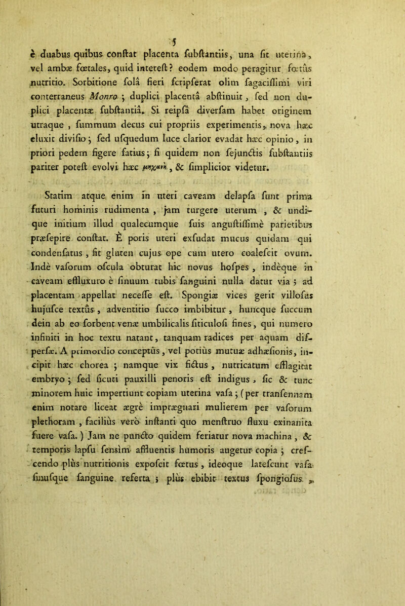 e duabus quibus-conflat placenta fubftantiis, una fit uterina, vel ambae fcEtales, quid inteteft? eodem modo pecagirur fatiis nutritio. Sorbitione fola fieri fcripferat olim fagaciflimi viri conterraneus Monro ; duplici placenta abftinuit, fed non du- plici placentae fubftantia.. Si reipfa diverfam habet originem utraque , fummum decus eui propriis experimentis > nova haec eluxit divifio j fed ufquedum luce clarior evadat harc opinio, in priori pedem figere fatiusj fi quidem non feiundlis fubftantiis pariter poteft evolvi haec f**ix<***>, & fimplicior videtur. Statim atque enim in uteri caveam delapfa fiint prima futuri hominis rudimenta , jam turgere uterum , & undi- que initium illud qualecumque fuis anguftiflime parietibus praefepire conftat. t. poris uteri exfudat mucus quidam qui condenfatus , fit gluten cujus ope cum utero coalefeit ovum. Inde vaforum ofcula obturat hic novus hofpes , indeque in caveam eftluxuro e finuum tubis fanguini nulla datur via j ad placentam appellat necelTe eft. Spongias vices gerit villofus hujufce textus , adventitio fucco imbibitur, huncque fuccum dein ab eo forbent venae umbilicalisfiticulofi fines, qui numero infiniti in hoc texta natant, tanquam radices per aquam dif- perfir. A piiinordio conceptus , vel potius mutujE adhaefionis, in- cipit haec chorea j namque vix fi£lus, nutricatum efflagirat embryo j fed ficuti pauxilli penoris eft indigus , fic & tunc minorem huic impertiunt copiam uterina vafaj(per tranfennam enim notare liceat aegre imptiEgnari mulierem per vaforum plethoram , facilius vero inftanti quo menftruo fluxu exinanita fuere vafa.) Jam ne pundlo quidem feriatur nova machina, <5<: temporis lapfu fensim- affluentis humoris augetur copia j cref- cendo .^plus nutritionis expofcir fcetus, ideoque larefcunt vafa« finufque fanguiae, referta > plus ebibit textus fpongiofus. ^