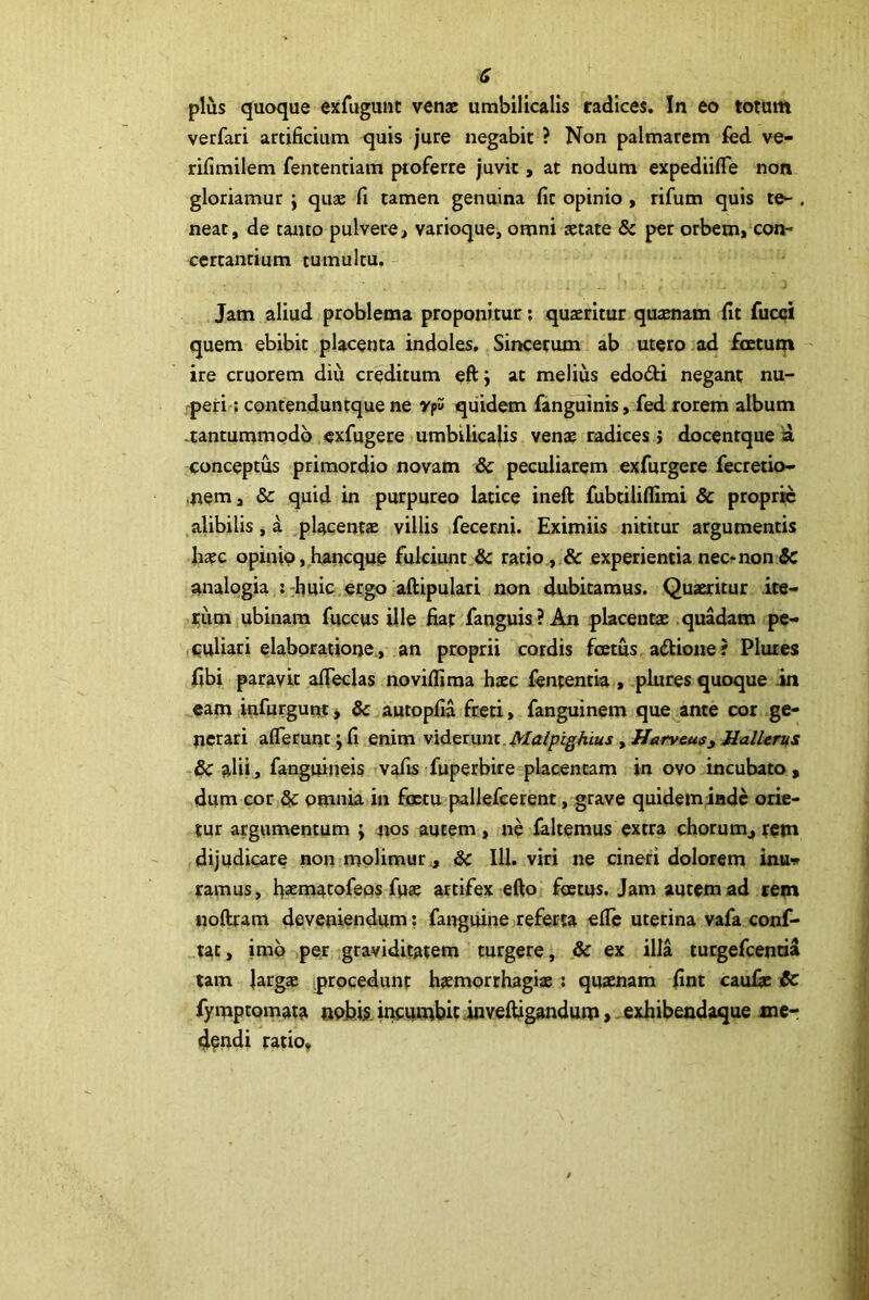 G plus quoque exfugunc venae umbilicalis radices. In eo totum verfari artificium quis jure negabit ? Non palmarem fed ve- rifimilem fententiam proferre juvit, at nodum expediifle non gloriamur j quse fi tamen genuina fit opinio , rifum quis te- . neat, de tanto pulvere, varioque, omni aetate & per orbem, con- certantium tumultu. Jam aliud problema proponitur; quaeritur quaenam fit fucci quem ebibit placenta indoles. Sincerum ab utero ad foetum ire cruorem diu creditum eft; at melius edodi negant nu- peri'; contenduntquene vf qiiidem fangulnis, fed rorem album -tantummodo exfugere umbilicalis venae radices j docentque la conceptus primordio novam & peculiarem exfurgere fecretio- ,nem, & quid in purpureo latice ineft fubtiliffimi & proprie alibilis, a placentae villis ifecerni. Eximiis nititur argumentis haec opinio ,,hancqu^ fulciunt & ratio,,.& experientia necrnon & analogia : rhuic ergo aftipulari non dubitamus. Quaeritur ite- tum ubinam fuccus ille fiat fanguis? An placentae .quadam pc- iCuUari elaboratione., an proprii cordis foetus adtione? Plutes fibi paravit afieclas noviflima haec lententia , plures quoque .in cam infurgunt j & autopfia freti, fanguinem que^ante cor ge- nerari alTerunt; fi enim vid^tyxni.Malpighius, Harveuf^ UalUrus (5c alii, fanguineis >vafis fuperbire placentam in ovo incubato, dum cor SfC omnia in factu pallefcerent, grave quideminde orie- tur argumentum ; nos autem, ne laltemus extra chorum,rem dijudicare non molimur, & IU. viri ne cineri dolorem inu» ramus, fiaematofeos fuse artifex efio foetus» Jam aurem ad rem noftram deveniendum; fairguine referta efle uterina vafa conf- tat, imo per graviditatem turgere, & ex illa turgefeentia tam largas procedunt hiemorthagiae ; quaenam fint caulae & fymptomaia nobis, iricnmbit .inveftigandum, exhibendaque me-: dendi ratio.
