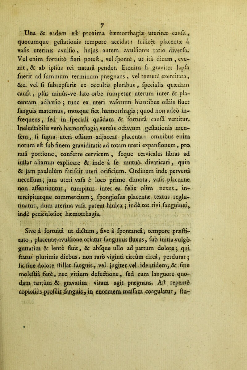 Una & eadem eft proxima harmorrhagi.-e uterince caufa, quocumque geftationis tempore accidat: fcilicet placentx a vafis uterinis avulfio, hujus autem avulllonis ratio diverfa. Vel enim fortuito fieri poteft , vel fponte , ut ita dicam , eve- nit, & ab ipfiCis rei natura pendet. Etenim fi graviter lapfa fuerit ad fummum terminum praegnans , vel temere exercitata, &c. vel fi fubrepferit ex occultis pluribus , fpecialis quaedam caufa, plus minus-ve lato orbe rumpetur uterum inter & pla- centam adhaefio j tunc ex uteri vaforum hiantibus ofiiis fluet fanguis maternus, moxque fiet htemorrhagia j quod non adeo in- frequens , fed in fpeciali quadam & fortuita caufa vertitur. I.neludabilis vero h«emorrhagia versus odtavum geftationis men- fem, fi fupra uteri oftium adjaceat placenta: omnibus enim notum eft fub finem graviditatis ad totam uteri expanfionem, pro rata portione, conferre cervicem , feque cervicales fibras ad inftar aliarum explicare & inde a fe mutu^ divaricari, quin Sc jam paululum fatifcit uteri orificium. Ordinem inde perverti neceflTumj jam uteri vafa e loco primo dimota, vafis placentae oon alTentiuntur, rumpitur inter ea felix olim nexus, in- tercipiturque commercium j fpongiofus placentae textus reglu- tinatur, dum uterina vafa pateat hiulca j ind^ tot rivi fanguinei, inde periculofior haemorrhagia. Sive a fortuita ut didum , live a fpontanea , tempore pratfti- tuto , placentce avulfione oriatur fanguinis fluxus, fub initia vulgo- guttatim & lente fluit, & abfque ullo ad partum dolore j qui ftatus plurimis diebus * non raro viginti circum circa, perdurat j liefine dolore ftillat fanguis^, vel jugitetvel identidem, & fine moleftia fere, nec virium defedlione, fed cum languore qiK>- dam tantum & gravarim vitam agit praegnans. Aft repente copiofiusprqfili; fanguisjin enormem maflam coagulatur, ftu-