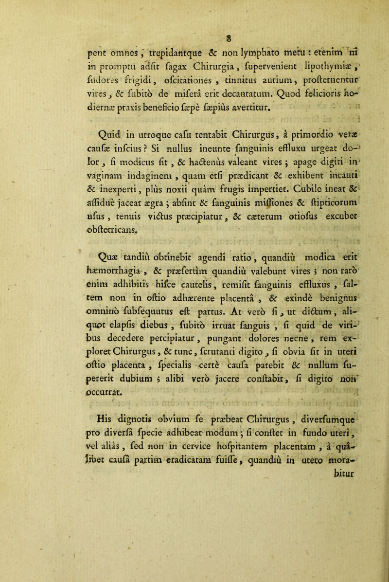 s pent omnes l trepidantque & non lymphato metu ; etenim ^rii in promptu adfic fagax Chirurgia, fupervenienc lipothymite fudores frigidi, ofcicationes , tinnitus aurium, profternentur vires j & fubitb de mifera erit decantatum. Quod felicioris ho- dierna: praxis beneficio ftspe ftepius avertitur. - •' i Quid in utroque cafu tentabit Chirurgus, a primordio vetae caufae infcius ? Si nullus ineunte fanguinis effluxu urgeat do-' lor j fi modiais fit, & ha6teniis valeant vires ; apage digiti in* vaginam indaginem , quam etfi praedicant Sc exhibent incauti Sc inexperti, plus noxii quam frugis impertiet. Cubile ineat & affidue jaceat aegra ; abfinr Sc fanguinis mi0iones & ftipticorum ufus , tenuis vidtus praecipiatur, & eaeterum otiofus excubet obftetricans, t '■ Quae tandiu obtineblr agendi ratio, quandiu modica erit haemorrhagia^, & praefertim quandiu valebunt vires ; non raro enim adhibitis-hifce cautelis, rem ifit fanguinis effluxus, fal- tem non in offio adhaerente placenta , Sc exinde benignus omnino fubfequutus eft partus. At vero fi , ut didum, ali- quot elapfis diebus , fubitb irruat fanguis , fi quid de viri- bus decedere percipiatur, pungant dolores necne, rem ex- ploret Chirurgus, & tunc, fcrutanti digito ^ fi obvia fit in uteri olfio placenta , fpecialis -.certe caufa patebit & nullum fu- pererk dubium > alibi verb jacere conflabit, fi digito non' occurrat. ’ His dignotis obviam fe praebeat Chirurgus , diverfumque pro diverfa fpecie adhibeat modum; fi conflet in fundo uteri, vel alias, fed non in cervice hofpitantem placentam , a qui- libet caufa partim eradicatam fuiffe, quandiu in uceco mora- bitur