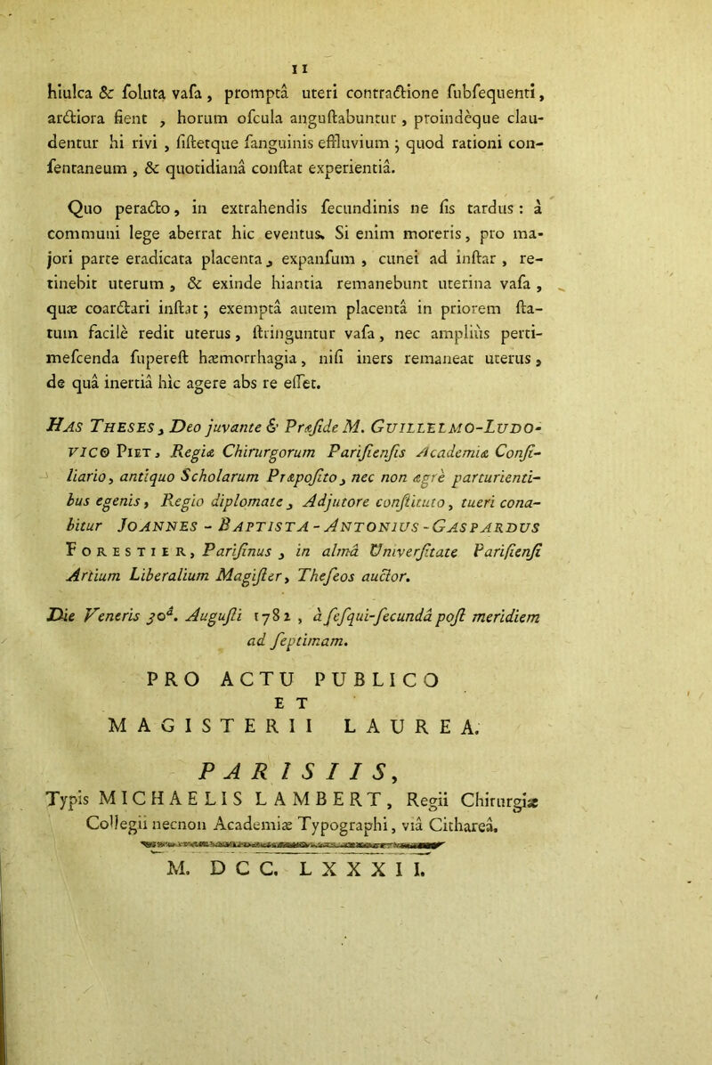 hiulca 8c follita vafa , prompta uteri contradione fubfequenti, ardiora fient , horum ofcula anguftabuntur, proindeque clau- dentur hi rivi , fiftetque fanguinis effluvium j quod rationi con- fentaneum , & quotidiana conftat experientia. Quo perado, in extrahendis fecundinis ne fis tardus: a communi lege aberrat hic eventus» Si enim moreris, pro ma- jori parte eradicata placenta j expanfum , cunei ad inftar , re- tinebit uterum , 8c exinde hiantia remanebunt uterina vafa , qute coardari inftat; exempta autem placenta in priorem fta- tum facile redit uterus, ftringuntur vafa, nec ampliiis perti- mefcenda fupereft hiemorrhagia, nifi iners remaneat uterus, de qua inertia hic agere abs re efflet. Has Theses t Deo juvante PrstJideM. Guillelmo-Ludo- F/C0 Piet, Kegi& Chirurgorum Parijlenfis Acadcmi& Conjt- liariOi antiquo Scholarum Pntpojito^ nec non &gre parturienti- bus egenis i Regio diplomate ^ Adjutore conftituto ^ tueri cona- bitur JoANNES - Baptista-Antonius~GASPARBus Forestier, Parijinus j in alma Vmverjitate Varifienji Artium Liberalium Magijlery Thefeos aucior. Die Veneris Augujli 178z , afefqui-fecundapojl meridiem ad feptimam, PRO ACTU PUBLICO ET MAGISTERII LAUREA. PAR I S I I S, Typis MICHAELIS LAMBERT, Regii Chirurgi* CoDegii necnon Academi* Typographi, via Cithare^ M. D C C, L xYx llT