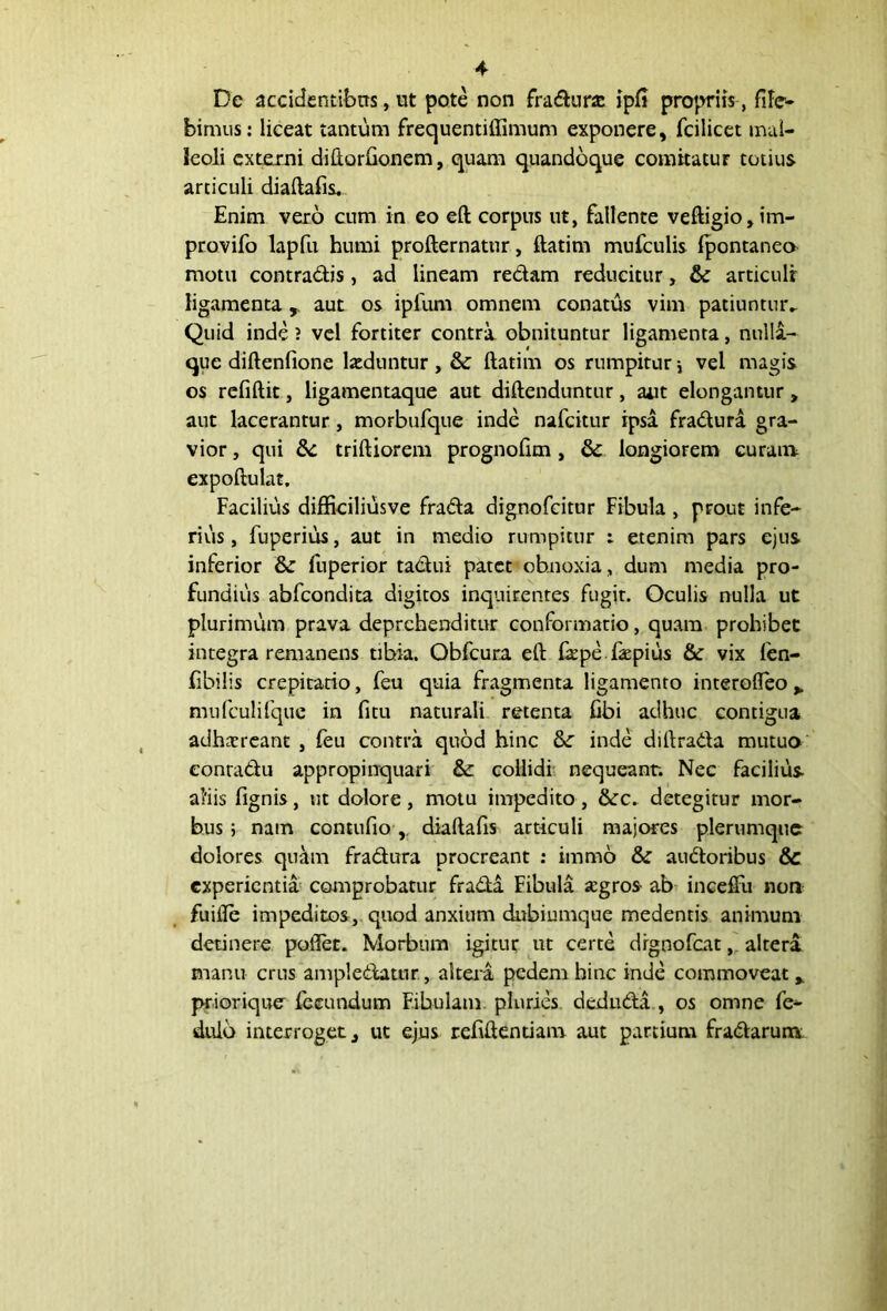 De accidentibus, ut pote non fradurce ipfi propriis , fife- bimus: liceat tantum frequentiffimum exponere, fcilicet mal- leoli externi diftorlionem, quam quandoque comitatur totius articuli diaftafis. Enim vero cum in eo eft corpus ut, fallente veftigio, im- provifo lapfu humi profternatur, ftatim mufculis Ipontaneo motu contradis, ad lineam redam reducitur, & articuli ligamenta r aut os ipfum omnem conatus vim patiuntur.. Quid inde ? vel fortiter contra obnituntur ligamenta, nulla- que diftenfione laeduntur, & ftatim os rumpitur\ vel magis os refiftit, ligamentaque aut diftenduntur, aut elongantur, aut lacerantur, morbufque inde nafeitur ipsa fradura. gra- vior , qui & triftiorem prognofim, & longiorem curam expoftulat. Facilius difficiliusve frada dignofeitur Fibula , prout infe- rius, fuperius, aut in medio rumpitur : etenim pars ejus inferior & fuperior tadui patet obnoxia, dum media pro- funditis abfeondita digitos inquirentes fugit. Oculis nulla ut plurimum prava deprehenditur conformatio, quam prohibet integra remanens tibia. Obfcura eft ftepe faepius &c vix fen- libilis crepitario, feu quia fragmenta ligamento interofleo * mufculifque in fitu naturali retenta fibi adhuc contigua adhareant , feu contra quod hinc &: inde diftrada mutuo conradu appropinquari &: collidi nequeant. Nec facilius aliis fignis, ut dolore, motu impedito, &c. detegitur mor- bus ; nam contufiodiaftafis articuli majores plerumque dolores quam fradura procreant : imrno & audoribus & experientia comprobatur frada Fibula agros- ab inceffu non fuifle impeditos , quod anxium dubiumque medentis animum detinere poflet. Morbum igitur ut certe drgoofcat, altera manu crus ampledatur, altera pedem hinc inde commoveat * prioriquer fecundum Fibulam pluries deduda , os omne fe- dulb interroget, ut ejus reftftentiam aut partium fradarum