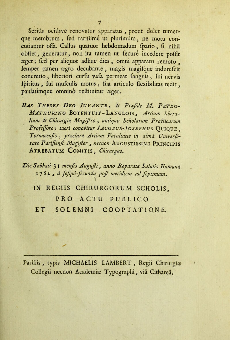 Serius ociusve renovatur apparatus , prout dolet tumet- que membrum , fed rariflime ut plurimum, ne motu con- cutiantur ofla. Callus quatuor hebdomadum fpatio, fi nihil obftet, generatur, non ita tamen ut fecure incedere poffit *ger; fed per aliquot adhuc dies, omni apparatu remoto , femper tamen *gro decubante , magis magifque indurefcit concretio, liberiori curfii vafa permeat fanguis, lui nervis fpiritus, fui mufculis motus, fua articulo flexibilitas redit, paulatimque omnino reftituitur *ger. Has Theses Deo Juvante, & Prafide M. Petro- MATHURINO BotENTUIT-LanGLOIS j Artium libera- lium & Chirurgis, Magijlro j antiquo Scholarum Praclicarum ProfeJJore; tueri conabitur Jacobus-Josefhus Quique, Tornacenjts , prsciar s Artium Facultatis in alma Unix erJi- tate Parifienfi Magijler , necnon AUGUSTISSIMI PRINCIPIS Atrebatum Comitis, Chirurgus. Die Sabbati 3 I menjis Augujli, anno Reparata Salutis Humans 1781 , a fefqui-fecunda pojl meridiem ad feptimam. IN REGIIS CHIRURGORUM SCHOLIS, PRO A CTU PUBLICO ET SOLEMNI COOPTATIONE. Parifiis , typis MICHAELIS LAMBERT , Regii Chirurgi* Collegii necnon Academi* Typographi, via Citharea.