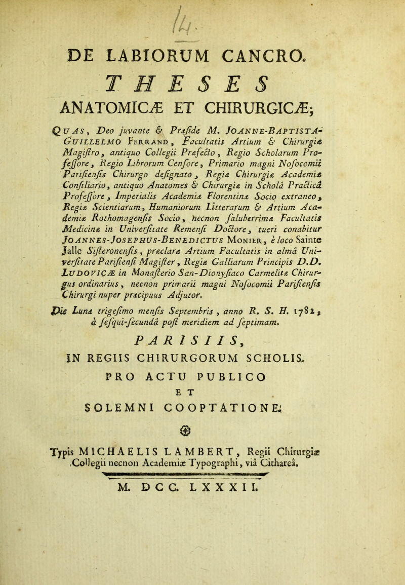 DE LABIORUM CANCRO. THESES ANATOMICA ET CHIRURGICA; QuASy Deo juvante & Pr<sjide M. Joanne-BaptistA^ Guillelmo Ferrand , Facultatis Artium & ChirurgiA Magijlro, antiquo ColleoH Prdtfeclo y Regio Scholarum Pro~ fejjbre y Regio Librorum Cenforey Primario magni Nofocomii Parifienjis Chirurgo defignato y Regidi Chirurgia AcademiA Confiliario y aruiquo Anatomes & Chirurgia in Schola Praclicd ProfeJJore y Imperialis Academia Florentina Socio extraneo ^ Reg ia Scientiarum y Humaniorum Litterarum & Artium Aca^ demia Rothomagenjis Socio, hecnon faluberrima Facultatis Medicina in Univerjiiate Remenji Dociore y tueri conabitur Joannes-Josephus-Benedictus Monier, Hoco Sainte Jalle Sijleronenjis, praclara Artium Facultatis in alma Uni^ verjitate Parijienji Magifler y Regia Galliarum Principis D.D, LudoviQJE in Monaflerio San-Dionyfiaco Carmelita Chirur- gus ordinarius, necnon prhrarii magni Nofocomii Parifienfs Chirurgi nuper pracipuus Adjutor. Luna trigefmo menfis Septembris y anno R. S. H. 1781 j d fefqui-fecunda poji meridiem ad feptimam. PAR I S I I Sy IN REGIIS CHIRURGORUM SCHOLIS. PRO ACTU PUBLICO E T SOLEMNI COOPTATIONE; © Tfpis MICHAELIS LAMBERT, Regii Chirurgi* .Collegii necnon Academix Typographi, via Cicharea,