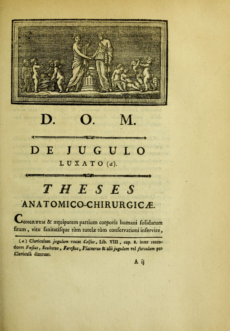 «t- r-r^j=ga=aa.yrJlii ,'i ■. , ... DE JUGULO LUXATO (a). ■■ I I mifl ■'!!' » IHH THESES ANATOMICO-CHIRURGIC^. C V-»0NGRUUM & aequiparem partium corporis humani folidarum fitum , vitae fanitatifque tum tutels tum confervationiinfervire, (< ) Claviculain jugulum, vocat Celfiis, Lib. VIII, cap. 8. inter leccn- dores Feefius, Seuhetus, F«reJiuSf Platneriu U alii jugulum vcl furculam pto .Glavicula dizetunt. A ij