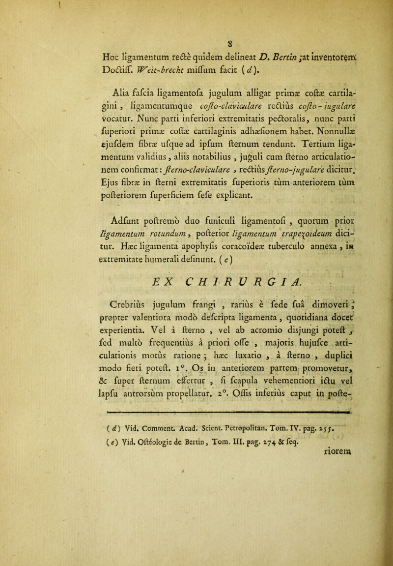 Hoc ligamentum redte quidem delineat D. Bertin ;at inventorem DodfcilT. W^eit-brecht miirum facit {d), Alia fafcia ligamentofa jugulum alligat primae coft^ cartila- gini, ligamentumque cojlo-clavimlare redtius cojlo-jugulare- vocatur. Nunc parti inferiori extremitatis pedtoralis, nunc parti fuperiori primae coftae cartilaginis adhsfionem habet. Nonnullae «jufdem fibrae ufque ad ipfum fternum tendunt. Tertium liga- mentum validius, aliis notabilius , juguli cum fterno articulatio- nem confirmat: Jlerno-clavicularc > redtiusJierno-jugulare dicitur; Ejus fibrae in fterni extremitatis fuperioris tum anteriorem tum pofteriorem fuperficiem fefe explicant. Adfunt poftremb duo funiculi ligamentofi , quorum prior ligamentum rotundum, pofterior ligamentum trape-^oideum dici- tur. Haec ligamenta apophyfis coracoideae tuberculo annexa , i« extremitate humerali definunt. (e) EX CHIRURGIA. Crebrliis jugulum frangi , rarius e fede fua dimoveri l propter valentiora modo defcripta ligamenta, quotidiana docet experientia. Vel a fterno , vel ab acromio disjungi poteft j fed multo frequentius a priori olTe , majoris hujufce arti- culationis motus ratione j haec luxatio , a fterno , duplici modo fieri poteft. i®. Os in anteriorem partem promovetur, fuper fternum eftertur , fi fcapula vehementiori idtu vel lapfu antrorsum propellatur, 2”. Oflis inferius caput in pofte- {d) Vid, Comment. Acad. Scient. Petropolitan. Tom. IV. pag. zjy. ( e) Vid. Ofteologie dc Bertin, Tom. III. pag. 174 Sc feq. riorem