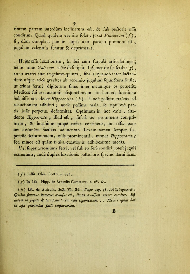 riorem partem interdvim inclinatum eft, & fub pefloris o{fe condimm- Quod quidera evenire folet, juxta P/atnerum (/) , fi , diim omoplata jam in fuperiorem partem promota eft , jugulum valentius feratur & deprimatur. Hujus offis luxationem , in fua cum fcapula articulatione J nemo ante Galenum redte defcripfft. Ipfemet de fe fcribitf^)_, anno aetatis fuae trigefimo-quinto , fibi aliquando inter kuftan- dum ufque adeo graviter ab acromio jugulum fejuncftum fuiffe, iit trium ferme digitorum finus inter utrumque os patuerit, Medicos fui aevi acromii disjundlionem pro humeri luxatione' habuiffe nos docet Hippocrates ( h). Unde peffimi tracftus ad redudtionem adhibiti \ unde peflima mala, & fspiffime par- tis laefae perpetua deformitas. Optimum in hoc cafu , fua- dente Hippocrate , illud eft , fafeia os prominens compri- mere , & brachium prope coftas continere , ut offis par- tes disjunctae facilius adunentur. Levem tamen femper fu- pereffe defotmitatem, ollis prominentia , monet Hippocrates ; fed minor eft quam fi alia curationis adhibeantur media. Vel fuper acromium ferri, vel fub eo fere condiri poteft juguli extremum, unde duplex luxationis pofterioris fpecies ftatui licet. (/) Inftit. Chir. 778, {g) In Lib. Hipp. dc Articulis Comment. x. n*. 6t, (A) Lib. dc Articulis. SeCt. VL Edif Foefio pag. 58. ubi fic legere eft: Quibus fummus humerus ^vu/fus eji, iis os avulfum extare cernitur. Ejl autem id juguli 6f lati fcapularum o0s ligamentum. , , Medici igitur hoc in cafu plurimum falli confueverunt. B