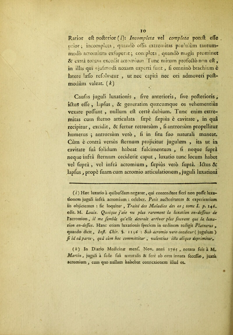 IO Rarior eft pofterlor (i); Incompleta vel completa poreft e(Ie prior; incompleta, r|ua)iflb olUs extremitas pc.u’u!um tautum- moiib acromiam exTuperat; con.picta ,, quando magis prominet extra toruui excedit acromium Tunc mirum profeblb non eft , in ilhs qui ejuimodi noxam experti funt , fi omnino brachium e latere laefo refiolvatiir , ut nec capiti nec ori admoveri poft- modum valeat, (/t) Caufas jttguU luxationis , five anterioris, five pofterioris , iftuS efle , l.pfus , & generatim queeeumque os vehementius vexare pofiunt , nullum eft certe dubium. Tunc enim extre- mitas cum fterno articulata fcepe faepiiis e cavitate , in qua recipitur, excidit, & fertur retrorsum , fi antrorsiim propellitur humerus ; antrorsum vero , fi in fitu fuo naturali manear. Cum e contra versus fternum projicitur jugulum , ita ut in cavitate fua folidum habeat fulcimentum , fi neque fupra neque infra fternum ceciderit caput , luxatio tunc locum habet vel fupra , vel infra acromium, fiepitis vero fupra. Idtus & lapfuSj prope fuamcum acromio articulationem»juguli luxationi (i) Hajc luxatio a quibufdamnegatur, qui contenJant fieri non pofTe luxa- tionem juguli infra acromium, i celeber. Petit auifloriratem & experientiam iis objiciemus : fic loquitur , Trahe des Maladies des os j tome I. p. 14^. edit. M. Louis, Quoique j‘aie vu plus rarement la luxation en-dejfous de Facromion, il me femble quelle devroit arfiver plus fouvent que la luxa- tion en-dejfus. Hanc etiam luxationis fpeciem in ordinem redigit Platnerus ^ quando dicit, Injl. Chir, §. •. Sub acromio vero cond(tur{)\i^\x\\Ma) fi id ed parte', qud cum hoc committitur , valentius iciu aliquo deprimitur^ (k) In Diario Medicinx menf. Nov. anni iy6^ „ notata fuit a M. Martin, juguli a fede fua naturalis & fere ab ortu innata fccclTio, juxta actomium , cum quo nullam habebat connexionem illud os.