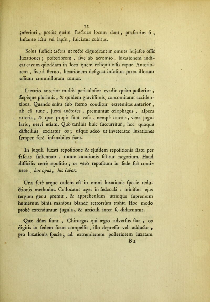 / TI inferiori , potius quim fradurae locum dant, prxfertlm fi , inftante idu vel lapfii, fulciatur cubitus. Solus fufficit tadus ut rede dignofcantur omnes hujufce offis luxationes j pofteriorem , five ab acromio , luxationem indi- cat cavum quoddam iii loco quem reliquit offis caput. Anterio- rem , five a fterno, luxationem defignat infolitus juxta illorum offium commilTuram tumor. Luxatio anterior multo periculofior evadit quam pofterior faepeque plurimis , & quidem graviffimis, concomltatur acciden- tibus. Quando enim fub fterno conditur extremitas anterior , ab ea tunc , juxta audores , premuntur oefophagus , afpera arteria , & quce prope funt vafa , nempe carotis, vena jugu- laris , nervi etiam. Quo tardius huic fuccurritur , hoc quoque difficilius excitatur os j ufque adeo ut inveteratae luxationes femper fere infanabiles fiant. In juguli luxati repofitione & ejufdem repofitionis ftatu per fafeias fuftentato , totum curationis fiftitur negotium. Haud difficilis certe repofitio ; os vero repofitum in fede fua conti- nere , hoc opus, hic labor. Una fere atque eadem eft in omni luxationis fpecle redu- iftionis methodus. Collocatur aeger in fedecula : minitter ejus tergum genu premit , & apprehenfum utrinque fupremum humerum binis manibus blande retrorsum trahit. Hoc modo probe extenduntur jugula, & articuli inter fe diducuntur. Quae dum fiunt , Chirurgus qui aegro adverfus ftat , os digitis in fedem fuam compellit, illo deprefib vel addudo » pro luxationis fpecie j ad extremitatem pofteriorem luxatam Bz