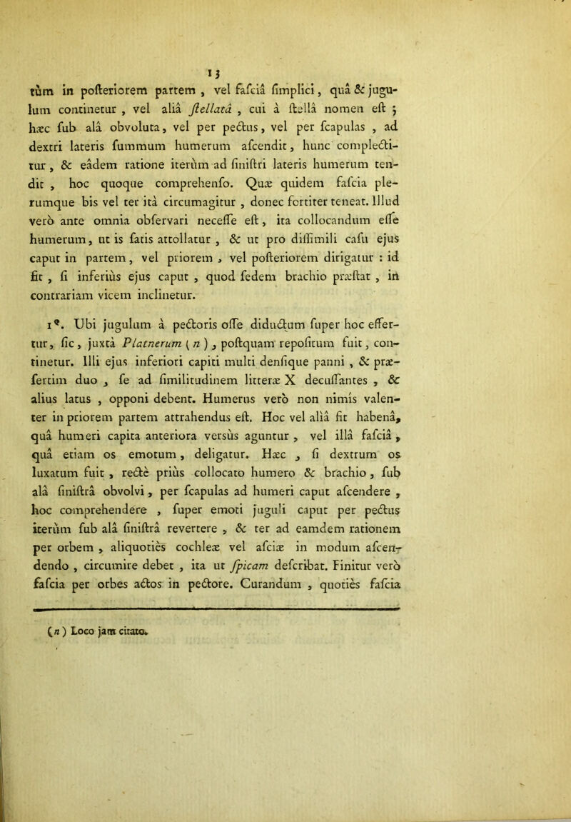 u tum in pofterlorem partem , vel fafcia fimplici, qua &: jugu- lum continetur , vel alia Jldlatd , cui a ftslla nomen eft ^ hxc fub ala obvoluta, vel per pedus, vel per fcapulas , ad dextri lateris fummum humerum afcendit, hunc compledli- tur, & eadem ratione iterum ad finiftri lateris humerum ten- dit , hoc quoque comprehenfo. Qux quidem falcia ple- rumque bis vel ter ita circumagitur , donec fortiter teneat. Illud verb ante omnia obfervari necefle eft, ita collocandum efle humerum, ut is fatis attollatur , & ut pro diffimili cafu ejus caput in partem, vel priorem , vel pofteriorem dirigatur : id fit , fi inferius ejus caput , quod fedem brachio pra:ftat , irt contrariam vicem inclinetur. 1®. Ubi jugulum a pedloris ofle didudtum fuper hoc effer- tur, fic , juxta Platnerum (/z) j poftquam repofitum fuit, con- tinetur. Illi ejus inferiori capiti multi denfique panni , prse- fertim duo _, fe ad fimilitudinem litter^E X decuffantes , & alius latus , opponi debent. Humerus vero non nimis valen- ter in priorem partem attrahendus eft. Hoc vel alia fir habena, qua humeri capita anteriora versus aguntur , vel illa fafcia , qua etiam os emotum, deligatur, Hxc fi dextrum os luxatum fuit , redtc prius collocato humero & brachio, fub ala finiftra obvolvi, per fcapulas ad humeri caput afcendere , hoc comprehendere , fuper emoti juguli caput per pedlus iteriim fub ala finiftra revertere , & ter ad eamdem rationem per orbem , aliquoties cochleae vel afciae in modum afcen- dendo , circumire debet , ita ut fpicam defcribat. Finitur verb fafcia per orbes a6los in pedore. Curandum , quoti« fafcia ) Loco j.ans citato.