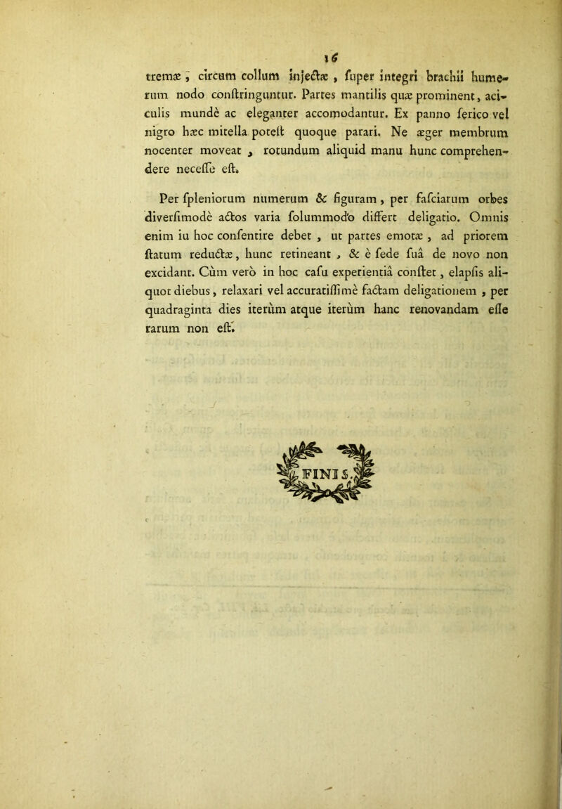 rum nodo conftringuntiir. Partes mantilis qus prominent, aci- culis munde ac eleganter accomodantur. Ex panno ferico vel nigro hcxc mitella potell quoque parari. Ne aeger membrum nocenter moveat , rotundum aliquid manu hunc comprehen- dere neceflb eft» Per fpleniorum numerum & figuram, per fafciarum orbes diverfimode a£tos varia folummodb differt deligatio. Omnis enim iu hoc confentire debet , ut partes emot;c , ad priorem ftatum redudce, hunc retineant , & e fede fua de novo non excidant. Cum vero in hoc cafu experientia conftet, elapfis ali- quot diebus, relaxari vel accuratifiime fadtam deligationem , per quadraginta dies iterum atque iterum hanc renovandam efle rarum non efti