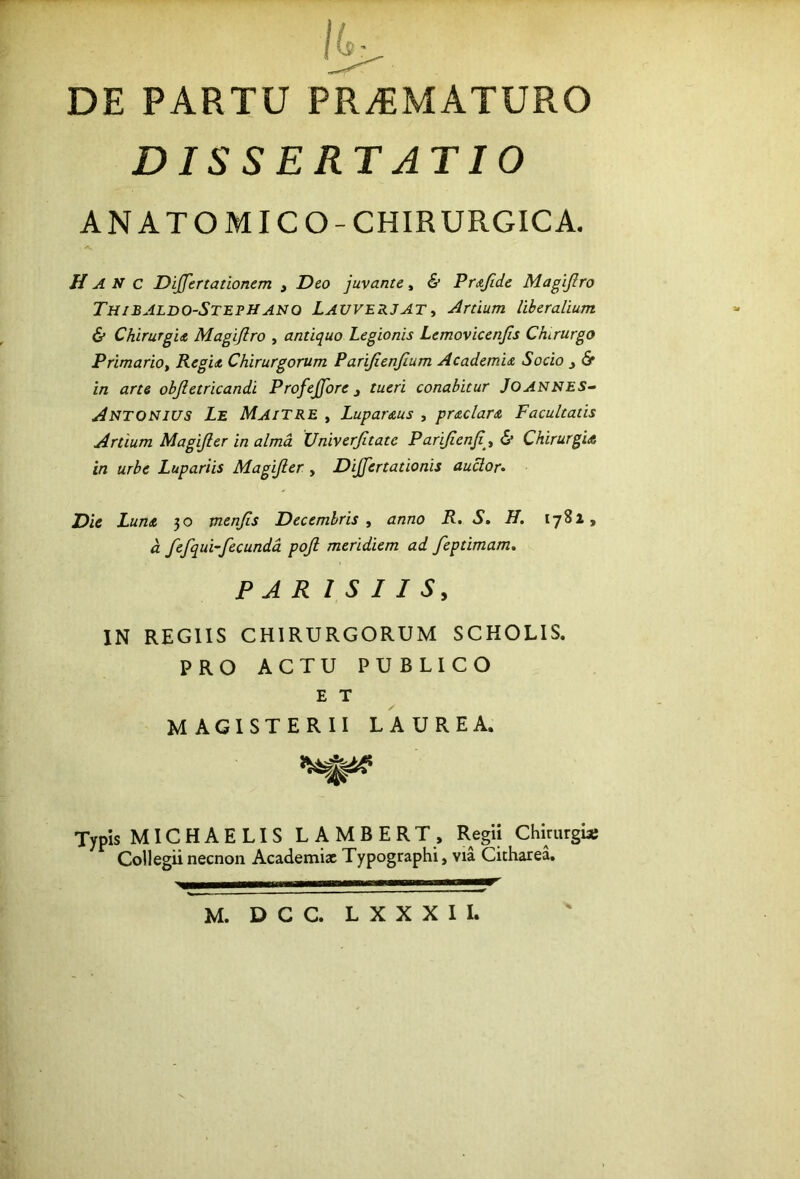 DE PARTU PR.EMATURO DISSERT ATIO ANATOMICO-CHIRURGICA, Ha N c Dijfertationem , Deo juvante, & Pr&fide Magijlro ThiBJLdo-StepHANO LauverjAT i Artium liberalium & Chirurgu Magijlro , antiquo Legionis Lemovicenjls Chirurgo Primariot Regit, Chirurgorum Parijienjium Academit Socio ^ <S* in arte objletricandi Profejfore j tueri conabitur JOANNES~> Antonius Le MaiTRE , Lupar&us , prtclart Facultatis Artium Magijler in alma Univerjitate Parijienji^^ & Chirurgia in urbe Lupariis Magijler, Dijfertationis auctor. Die Luna 50 menjls Decembris, anno R. S. H, 1782, a fefqui-fecundd pojl meridiem ad feptimam. PAR I S I I S, IN REGIIS CHIRURGORUM SCHOLIS. PRO ACTU PUBLICO E T MAGISTERII LAUREA. Typis MICHAE LIS LAMBERT, Regii Chimrguj Collegii necnon Academiae Typographi, via Citharea.