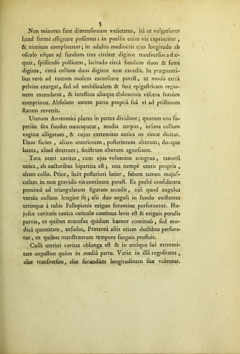 Non minores fnnt dimenfionum varietates, ita ut vulgatiores haud ferme aflignare pollimus; in puellis enim vix exprimitur j & nimium complanatur; in adultis mediocris eius longitudo ab ofculo ufque ad fundum tres circiter digitos tranfverfos a dte- quat, fpiditudo pollicem, latitudo circa fundum duos femi digitos, circa collum duos digitos non excedit. In prtegnanti- bus vero ad tantam molem excrefcere poteft, ut modo extra pelvim exurgat, fed ad umbilicalem & fete epigaftricam regio- nem extendatur, inteftina aliaque abdominis vifcera fursum comprimat Abfoluto autem partu propria fua vi ad priftinum ftatum revertit. Uterum Anatomici plures in partes dividunt; quarum una fu- perius lita fundus nuncupatur, media corpus, infima collum yaginse alligatum , & cujus extremitas antica os tincae dicitur. D,uas facies , aliam anteriorem, pofteriorem alteram; ducque larera, aliud dextrum; finiftrum alterum agnofcunr. Tota uteri cavitas, cum ejus volumine congrua, tametfi unica , ab audloribus bipartita eft ; una nempe utero propria , altera collo. Prior, licet pofteriori latior, fabam tamen majuf- culam in non gravidis vix continere poteft. Ea probe conliderata proxime ad triangularem figuram accedit, nifi quod angulus versus collum longior fit; alii duo anguli in fundo exiftentes utrinque a tubis Fallopianis exiguo foramine perforantur. Hu- jufce cavitatis tunica cuticulte continua levis eft & exiguis porulis pervia, ex quibus mucofus quidam humor continuo, fed mo- dica quantitate, exfudat. Praeterea aliis etiam dudibus perfora- tur , ex quibus menftruorum tempore fanguis profluit. Colli uterini cavitas oblonga eft & in utraque fua extremi- tate anguftior quam in media parte. Variae in illa rugofirares , alke tranfvetfim, aliae fecundum longitudinem fiiae videntur.