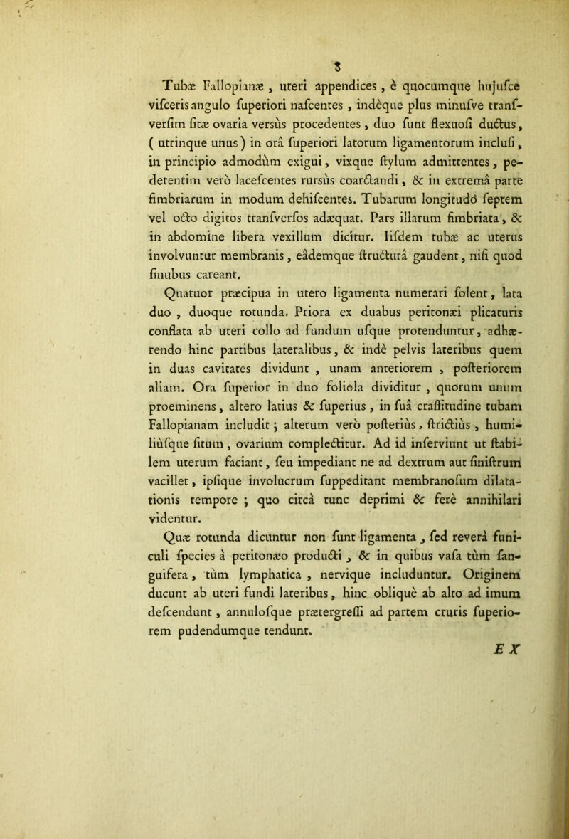 t Tubae Falloplinae, uteri appendices, e quocumque hujufce vifceris angulo fuperiori nafcentes , indeque plus minufve tranf- verfim fitae ovaria versus procedentes, duo funt flexuofi duftus, ( utrinque unus) in ora fuperiori latorum ligamentorum inclufi, in principio admodum exigui, vixque ftylum admittentes, pe- detentim vero lacefcentes rursus coardtandi, & in extrema parte fimbriarum in modum dehifcenres. Tubarum longitudd feptem vel odo digitos tranfverfos adaequat. Pars illarum fimbriata, & in abdomine libera vexillum dicitur, lifdem tubae ac uterus involvuntur membranis, eademque ftrudura gaudent, nifi quod finubus careant. Quatuor praecipua in utero ligamenta numerari folent, lata duo , duoque rotunda. Priora ex duabus peritonaei plicaturis conflata ab uteri collo ad fundum ufque protenduntur, adhs- rendo hinc partibus lateralibus, (k inde pelvis lateribus quem in duas cavitates dividunt , unam anteriorem , pofteriorem aliam. Ora fuperior in duo foliola dividitur , quorum unum proeminens, altero latius 5c fuperius , in fua craflitudine tubam Fallopianam includit; alterum vero pofterius, ftridiiis, humi- liufque fitum , ovarium comploditur. Ad id inferviunt ut flabi- lem uterum faciant, feu impediant ne ad dextrum aut finiflrum vacillet, ipfique involucrum fuppeditant membranofum dilata- tionis tempore j quo circa tunc deprimi & fere annihilari videntur. Quae rotunda dicuntur non funt ligamenta ^ fed revera funi- culi fpecies a peritonaeo produdi , & in quibus vafa tum fan- guifera, tum lymphatica , nervique includuntur. Originem ducunt ab uteri fundi lateribus, hinc oblique ab alto ad imum defcendunt, annulofque praetergrefll ad partem cruris fuperio- rem pudendumque tendunt. £X