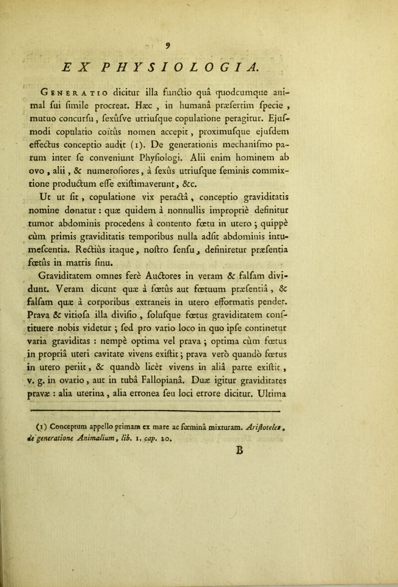 EX PHYSIOLOGIA. Generatio dicitur illa fundio qua quodcumque ani- mal fui fimile procreat. Haec , in humana prxfertim fpecie , mutuo concLirfu, fexiifve utriufque copulatione peragitur. Ejuf- modi copulatio coitus nomen accepit, proximufque ejufdem effectus conceptio audit (i). De generationis mechanifmo pa- rum inter fe conveniunt Phyfiologi. Alii enim hominem ab ovo , alii, & numerofiores, a fexus utriufque feminis commix- tione produdum effe exiftimaverunt, &c. Ut ut fit, copulatione vix perada , conceptio graviditatis nomine donatur: quae quidem a nonnullis improprie definitur tumor abdominis procedens a contento foctu in utero *, quippe cum primis graviditatis temporibus nulla adfit abdominis inru- mefcentia. Redius itaque, noftro fenfu, definiretur praefentia foetus in matris finu. Graviditatem omnes fere Audores in veram & falfam divi- dunt. Veram dicunt quae a foetus aut foetuum prxfentia , & falfam quae a corporibus extraneis in utero e^ormatis pender. Prava & vitiofa illa divifio , folufque foetus graviditatem conf- ticuere nobis videtur \ fed pro vario loco in quo ipfe continetur varia graviditas : nempe optima vel prava ; optima cum foetus ,in propria uteri cavitate vivens exiftit j prava vero quando foetus in utero periit, & quando licd vivens in alia parte exiftit , ' V. g. in ovario, aut in tuba Fallopiana. Duae igitur graviditates pravae: alia uterina , alia erronea feu loci errore dicitur. Ultima (i) Conceptum appello primam cx mare ac foemina mixturam. Arijlotdet, de'gentratione Animalium» lib. i, cap. ao. B