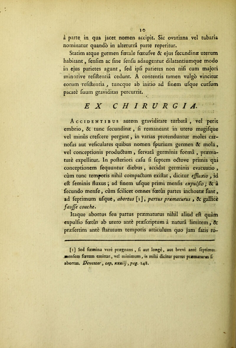 a parte in qua jacet nomen accipit. Sic ovariana vel tubaria nominatur quando in alterutra parte reperitur. Statim atque germen foecale fcetufve & ejus fecundin* uterum habitant, fenfim ac fine fenfu adaugentur dilatantiumque modo in ejus parietes agunt, fed ipfi parietes non nifi cum majori minorive refiftentia cedunt. A contentis tamen vulgo vincitur eorum 'refiftentia j tuncque ab initio ad finem ufque curfum pacate fuum graviditas percurrit. EX CHIRURGIA.' Accidentibus autem graviditate turbata , vel perit embrio, & tunc fecundinae, fi remaneant in utero magifque vel minus crefcere pergant, in varias protenduntur moles car- nofas aut veficulares quibus nomen fpurium germen & mola, vel conceptionis produdtum , fervata germinis forma , pratma- turc expellitur. In pofteriori cafu fi feptem ocftove primis qui conceptionem fequuntur diebus , accidat germinis evacuatio , cum tunc temporis nihil compadlum exiftat, dicitur effluxio , id eft feminis fluxus; ad finem ufque primi menfis expulfio; & a fecundo mcnfe, cum fcilicet omnes foetus partes inchoat* funt, ad feptimum ufque, abortus [ij, partus prAmaturus , & gallicc fauffle couche. Itaque abortus feu partus pr*maturus nihil aliud eft quam expulfio foetus ab utero ante praeferiptum a natura limitem, & praefertim ante ftatutum temporis articulum quo jam faris ro- [1] Sed ftemina vere praegnans , fi aut longe, aut brevi ante feprimui. ■tenfem foetam emittar, vel minimum, is mihi dicitur partus przmaturus £ abortus. Dtventer, cap, xxxiij ,pag. 148.