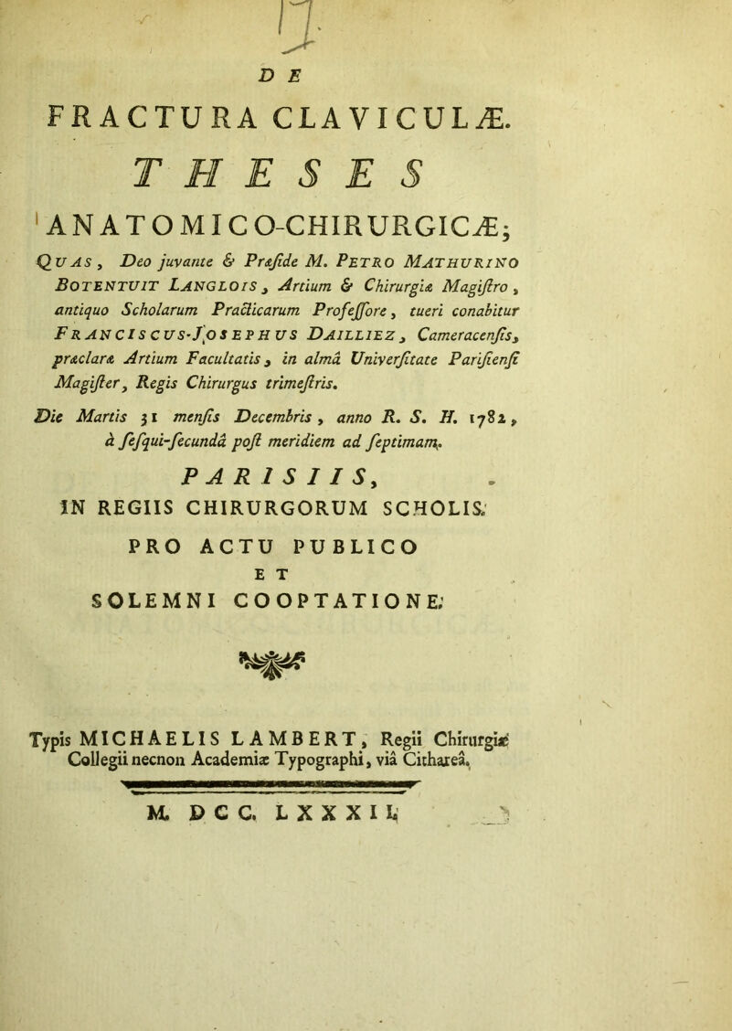 D E FRACTURA CLAVICUL^Tl. THESES ' ANATOMICO-CHIRURGIC^; Quas , Deo juvante & Prsjide M. Petro Mathurii^o Botentuit LangloiSj Artium & Chirurgia Magijlro ^ antiquo Scholarum Praclicarum ProfeJJore ^ tueri conabitur FraucIscuS’J\oseehus Daieliez3 CameracenJiSy praclara Artium Facultatis ^ in alma Univerjitate Parijienfi Magijler3 Regis Chirurgus trimejlris. Dic Martis 51 menjis Decembris y anno R, S, H, 1782, ^ fifqui-fecundd poji meridiem ad feptimam^. PARISIIS, IN REGIIS CHIRURGORUM SCHOLIS; PRO ACTU PUBLICO E T SOLEMNI COOPTATIONE; N Typis MICHAELIS LAMBERT, Regii Chirurgiis CoUegii necnon Academiae Typographi, via Citharea. M, PCC LXXXIL