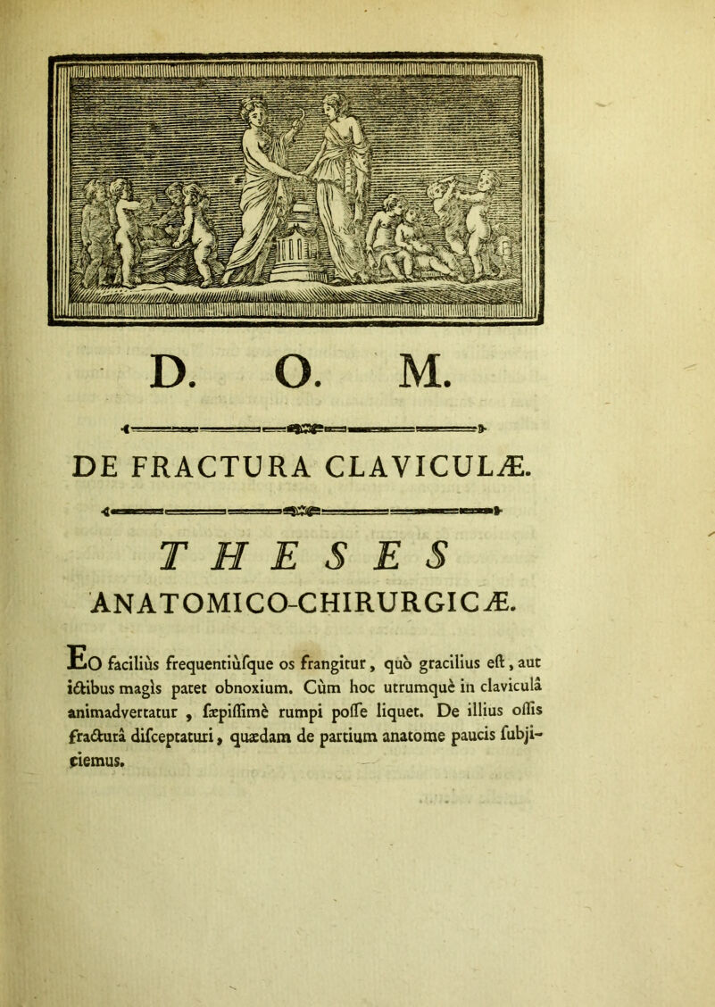 'mOt»» lii»» iiiii » DE FRACTURA CLAVICULA. THESES ANATOMICO-CHIRURGIC^. Eo facilius frequentiufque os frangitur, quo gracilius eft, aut idibus magis patet obnoxium. Cum hoc utrumque in clavicula animadvertatur , fepiflim^ rumpi poflTe liquet. De illius odis fraftuta difeeptaturi, quaedam de partium anatorae paucis fubji- piemus.