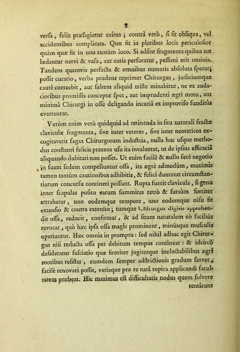 ) 8 verfa, felix praefagietur exitus ; contra vero, fi fit obliqua, vel accidentibus complicata. Quae fit in pluribus locis periculofior quam qnx fit in uno tantum loco. Si adfint fragmenta quibus aut kdantur nervi & vafa, aut cutis perforetur, peflimi erit ominis. Tandem quamvis perfedta & omnibus numeris abfoluta fperarj pofiit curatio, verba prudens reprimet Chirurgus, judiciumque caute coercebit, aut faltem aliquid trifte minabitur, ne ex auda- cioribus promiflis conceptae fpes, aut imprudenti xgn motu, aut minima Chirurgi in olTe deligando incuria ex improvifo funditus evertantur. Verum enim vero quidquid ad retinenda in fitu naturali fraflac clavicuk fragmenta, five inter veteres , five inter neotericos ex- cogitaverit fagax Chirurgorum induftria, nulla huc ufque metho- dus conflanti felicis praxeos ufu ita invaluerat, ut de ipfius efficacia aliquando dubitari non pofTet. Ut enim facile & nullo fere negotio ^ in fuam fedem compelluntur ofTa, ita aegre admodum, maximis tamen tantum cautionibus adhibitis, & felici duntaxat circumftan- tiarum concurfu contineri pofTunt. Rupta fuerit clavicula, fi genu inter fcapulas pofito carum fummitas retro & fursiim fortiter attrahatur, uno eodemque tempore , uno eodemque nifu fic extenfio Sc contra extenlio j tumque Lihiiuigui Jigitis apprehen- dit offa, reducit, confirmat, & ad fitum naturalem eo facilius revocat, quo hxc ipfa offa magis prominent, minusque mufculis operiuntur. Haec omnia in promptu: fed nihil adhuc egit Chirur- gus nifi redudla offa per debitum tempus contineat ; & idcirco defideratur fafciatio quae firmiter jugiterque ineludlabilibus aegrf motibus refiftat , eumdem femper adflridionis gradum fervet» facile renovari poffit, variaque pro re nata topica applicandi faculr tateii) praebeat. Hic maximus eft difficultatis nodus quem folvere tentarunt