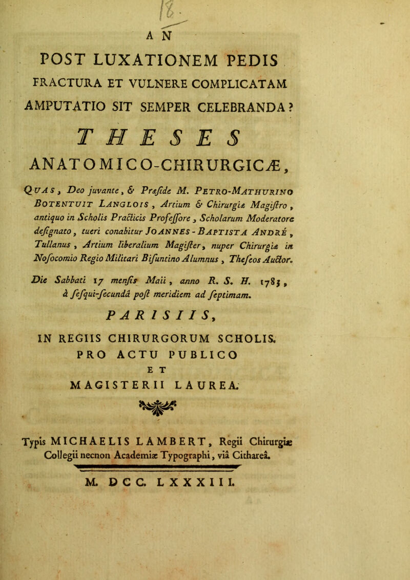 AN POST LUXATIONEM PEDIS FRACTURA ET VULNERE COMPLICATAM AMPUTATIO SIT SEMPER CELEBRANDA ? THESES ANATOMICO-CHIRURGIC^, iiluASj Deo juvante t & Prajide M. Petro-Mathurino BoteNTUIT LangloiS , Artium & Chirurgia Magijiro , antiquo in Scholis Praciicis Profejfore , Scholarum Moderatore dejignato j tueri conabitur JoANNES - Baptista AndRE , Tullanus , Artium liberalium Magifler^ nuper Chirurgia in. Nofocomio Regio Militari Bifuntino Alumnus y Thejeos AuUor, Die Sabbati 17 menfip Maii, anno R, S., H. 1785 , d fefqui-fecunda pojl meridiem ad feptimam, PARISIIS, IN REGIIS CHIRURGORUM SCHOLIS, PRO ACTU PUBLICO E T MAGISTERII LAUREA. Typis MICHAELIS LAMBERT, Regii Chirurgue Collegii necnon Academiz Typographi, via CichareL M. DCC. LXXXIIL