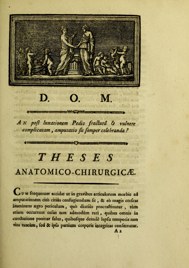 IT ■ I I A N pofl luxationem Pedis fradurd. & vulnere - complicatam, amputatio Jit femper celebranda ? < I ?:>' ■ll^^rT,ll ,,i» THESES ANATOMICO-CHIRURGICiE. u M frequenter accidat ut in gravibus articulorum morbis ad amputationem cito citius confugiendum fit, & eb magis crefcac imminens «gro periculum, quo diutius procrafHnatur , tutn etiam occurrunt cafus non admodum rariquibus omnis in cuni^atione ponitur falus, quibufqne deinde lapfu temporis non vita tantum) fed ic ipfa partium corporis integritas confervator* Az