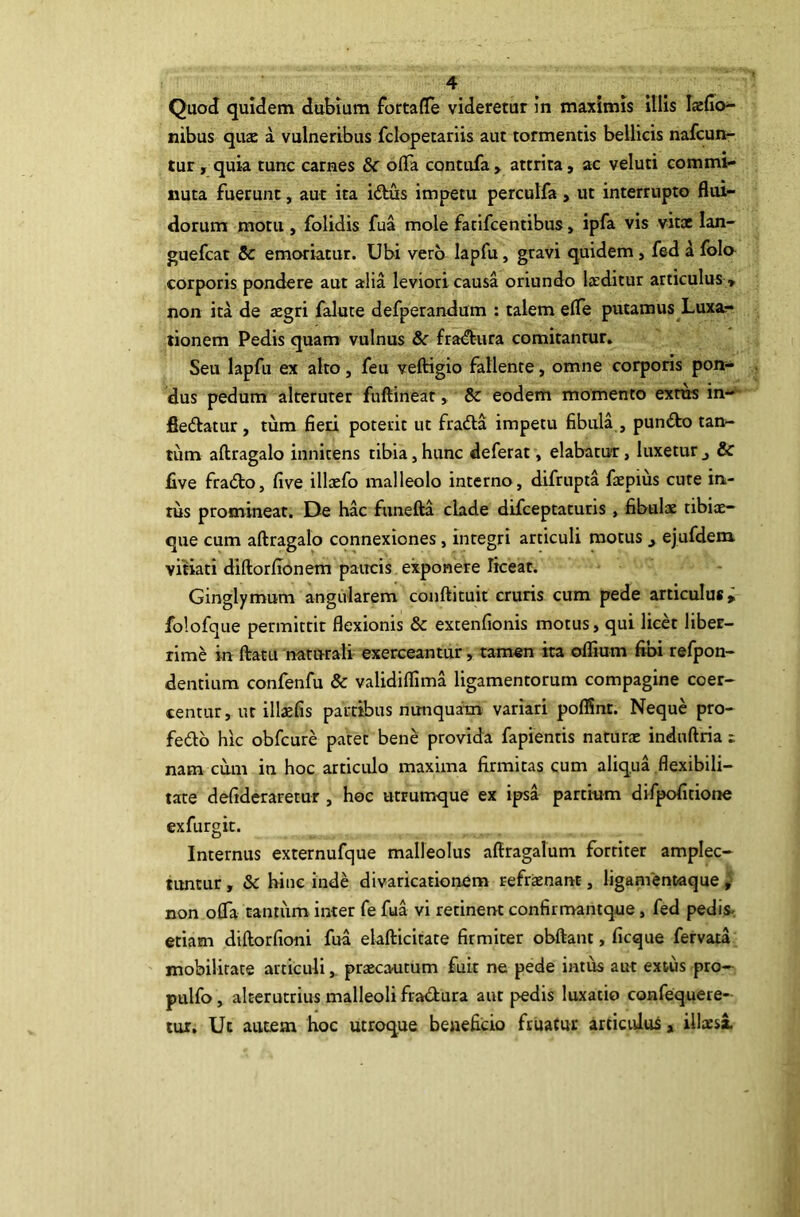 QuoJ quidem dubium forta(Ie videretur in maximis illis laefio- nibus qu$ a vulneribus fclopetariis aut tormentis bellicis nafcun- tur , quia tunc carnes & offa contufa> attrita, ac veluti commi- nuta fuerunt, aut ita iftus impetu perculfa, ut interrupto flui- dorum motu , folidis fua mole fatifcentibus, ipfa vis vitae lan- guefcat & emoriatur. Ubi vero lapfu, gravi quidem, fed a fola corporis pondere aut alia leviori causa oriundo laiditur articulus» non ita de aegri falute defperandum : talem effe putamus Luxa.- tionem Pedis quam vulnus & fradbura comitantur. Seu lapfu ex alto, feu veftigio fallente, omne corporis pon- dus pedum alteruter fuftineat, & eodem momento exras in- fleftatur, tum fieri poterit ut fradla impetu fibula , pundbo tan- tum aftragalo innitens tibia, hunc deferat, elabatur, luxetur & five fracfto, five illsefo malleolo interno, difrupta faepius cute in- tus promineat. De hac funefta clade difceptaturis , fibulae tibix- que cum aftragalo connexiones, integri articuli motus ^ ejufdem. vitiati diftorffonem paircis exponere liceat. Ginglymum angularem conftituit cruris cum pede articulus; folofque permittit flexionis & extenfionis motus, qui licet liber- rime in ftatLi naturali exerceantur, tamen ita oflium fibi refpon- dentium confenfu & validiffima ligamentorum compagine coer- centur, ut illasfis partibus nunquam variari poflSnt. Neque pro- fedb hic obfcure patet bene provida fapientis naturx induftria t nam cum in hoc articulo maxima firmitas cum aliqua flexibili- tate defideraretur , hoc utrumque ex ipsa partium difpofitione exfurgit. Internus externufque malleolus aftragalum fortiter amplec- tuntur , &c hinc inde divaricationem refrxnanc, ligamentaque , non offa tantiim inter fe fua vi retinent confirmantque, fed pedis-, etiam diftorfioni fua elafticitate firmiter obftant, ficque fervata mobilitate articuliprxcautum fuit ne pede intus aut extus pro- pulfo, alterutrius malleoli fradura aut pedis luxatio confequere- lur. Ut autem hoc utroque beneficio fruatur articulus, illxsa.