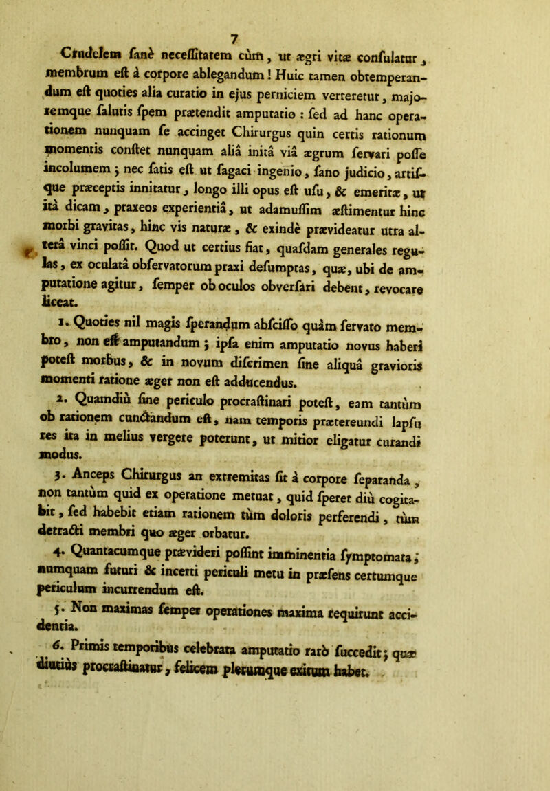 Ctadelem fane ncceffitatem cum, ut *gri vit* confulawr ^ membrum eft a corpore ablegandum! Huic tamen obtemperan- ,dum eft quoties alia curatio in ejus perniciem verteretur, majo- lemque falutis fpem praetendit amputatio ; fed ad hanc opera- tionem nunquam fe accinget Chirurgus quin certis rationum ^tomentis eonftet nunquam aha inita via aegrum fervari pofle incolumem j nec fatis eft ut fagaci ingenio, fano judicio 3 artif* ^ praeceptis innitatur^ longo illi opus eft ufu, & emerit», u» Ita dicam , praxeos experientia, ut adamuflim aeftimentur hinc morbi gravitas, hinc vis naturae, & exinde praevideatur utra al- ^ tera vinci poftit. Quod ut certius fiat, quafdam generales regu- las, ex oculata obfervatorumpraxi defumptas, qu«, ubi de am- putatione agitur, femper ob oculos obverfari debent, revocare liceat. 1. Quoties nil magis lperan4um abfcilTo qulm fervato mem- bro, non e# amputandum 5 ipfa enim amputatio novus haberi poteft morbus, Sc in novum diferimen fine aliqua gravioris momenti ratione aeger non eft adducendus. а. Quamdiu fine periculo procraftiiiari poteft, eam tantum ob rationem candidum eft, mm temporis praetereundi lapfu res ita in melius vergere poterunt, ut mitior eligatur curandi modus. 3. Anceps Chirurgus an extremitas fit a corpore feparanda , non tantum quid ex operatione metuat, quid fperet diu cogita- bit , fed habebit etiam rationem tfim doloris perferendi, tum detradi membri quo ager orbatur. 4. Quantacumque pravideri pofitnt imminentia f/mptomata i anmquam futuri & incerti periculi metu in prafens certumque periculum incurrei^um eft. 5. Non maxima fempa opecatdones maxima requinmc acci- dentia. б, Pcbms temporis celebrata amputatio rarb fuccedic^ qu® ai«d4j pigcraftiiMw, fIswmgM