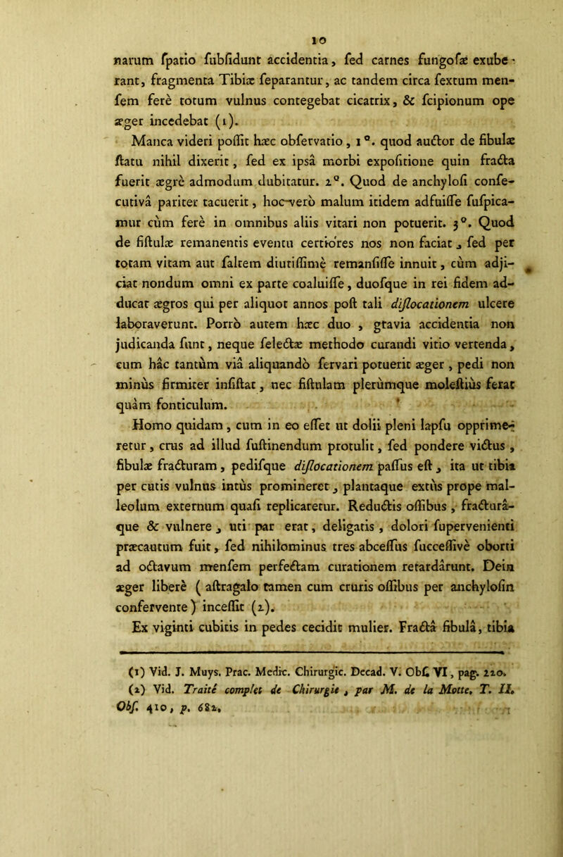 lO narum Tpatio fubfidunt accidentia, fed carnes fungofae exube - rant, fragmenta Tibia: feparantur, ac tandem circa fextum men- fem fere totum vulnus contegebat cicatrix, & fcipionum ope aeger incedebat (i). Manca videri poflit haec obfervatio, i ®. quod audior de fibulae ftatu nihil dixerit, fed ex ipsa morbi expolitione quin fradla fuerit aegre admodum dubitatur. 2°. Quod de anchylofi confe- CLitiva pariter tacuerit, hoc-verb malum itidem adfuifie fufpica- mur cum fere in omnibus aliis vitari non potuerit. 3®. Quod de fiftulae remanentis eventu certiores nos non faciat j fed per totam vitam aut faltem diutiffime remanfifle innuit, cum adji- ^ ciat nondum omni ex parte coaluilTe, duofque in rei fidem ad- ducar aegros qui per aliquot annos poft tali dljlocationcm ulcere laboraverunt. Porro autem hcec duo , gravia accidentia non judicanda funt, neque feledl^ methodo curandi vitio vertenda, cum hac tantum via aliquandb fervari potuerit aeger , pedi non minus firmiter infiftat, nec fiftulam plerumque moleftius ferae quam fonticulum. ' Homo quidam , cum in eo elTet ut dolii pleni lapfu opprime^ retur, crus ad illud fuftinendum protulit, fed pondere vi£lus , fibulae fradturam, pedifque dijlocationem pafius eft , ita ut tibia per cutis vulnus intus promineret ^ plantaque extiis prope mal- leolum externum quafi replicaretur. Reduviis offibus , fraftura- que & vulnere j uti par erat, deligaris, dolori fupervenienti praecautum fuit ^ fed nihilominus tres abceflTus fucceflive oborti ad oilavum menfem perfeftam curationem retardarunt. Dein aeger libere ( aftragalo tamen cum cruris oflibus per anchylofin confervente) incelEt (2). Ex viginti cubitis in pedes cecidit mulier. Frafla fibula, tibia (1) Vid. J. Muys. Prae. Medie. Chirurgie. Deead. V. ObC VI, pag. 210. (1) Vid. Trahe complet de Chirurgi* , par M. de la Motte, T. II»