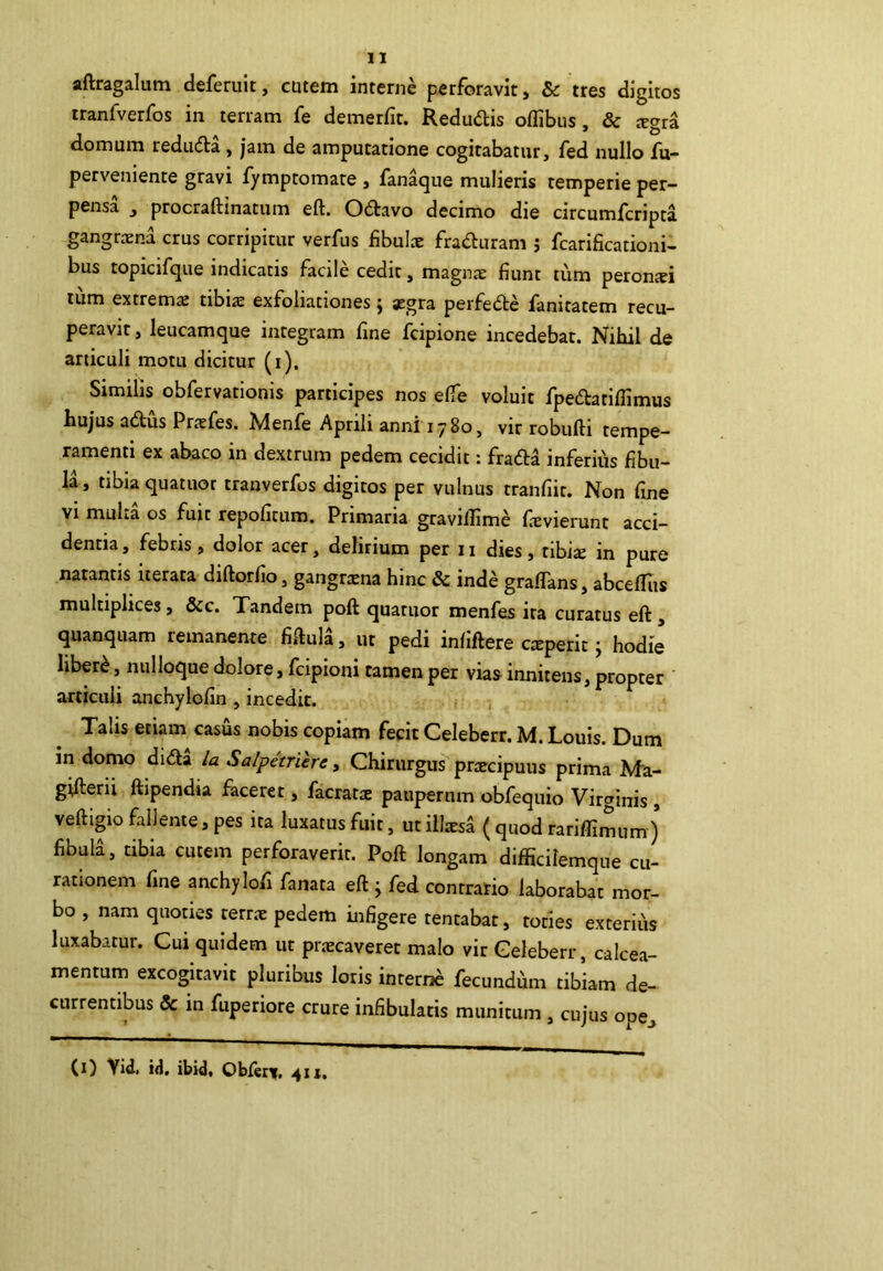 aftragalum deferuit, cutem interne perforavit, & tres digitos rranfverfos in terram fe demerfit. Redudis oflibus, & tegra domum reduda , jam de amputatione cogitabatur, fed nullo fu- perveniente gravi fymptomate , fan^ue mulieris temperie per- pensa , procraftinatum eft. Odavo decimo die circumfcripta gangraena crus corripitur verfus fibula: fraduram j fcarificationi- bus topicifque indicatis facile cedit, magnae fiunt tum peronxi tum extremx tibiae exfoliationes j aegra perfede fanitatem recu- peravit , leucamque integram fine fcipione incedebat. Nihil de articuli motu dicitur (i). Similis obfervationis participes nos elfe voluit fpedatifiimus hujus adus Praefes. Menfe Aprili anni 1780, vir robufti tempe- ramenti ex abaco in dextrum pedem cecidit: frada inferius fibu- la, tibia quatuot tranverfos digitos per vulnus tranfiit. Non fine vi muLa os fuit repofitum. Primaria gravilllme fievierunt acci- dentia, febris, dolor acer, delirium per n dies, ribi^ in pure natantis iterata diftorfio, gangrtena hinc & inde graflans, abcefliis multiplices, Scc. Tandem poft quatuor menfes ira curatus eft, quanquam remanente fiftula, ut pedi infiftere cxperit j hodie hber^, nulloque dolore, fcipioni tamen per vias innitens, propter articuli anchylofin , incedit. Talis etiam casus nobis copiam fecit Celeberr. M. Louis. Dum in domo dida Ia Salpetrierc, Chirurgus prtecipuus prima Ma- gifterii ftipendia faceret, facrat^c pauperum obfequio Virginis , veftigio fallente, pes ita luxatus fuit, ut illisa ( quod rariffimum) fibula, tibia cutem perforaverit. Poft longam difficilemque cu- rationem fine anchylofi fanata eft j fed contrario laborabat mor- bo , nam quoaes terrae pedem infigere tentabat, toties exterius luxabatur. Cui quidem ut pr.^ecaveret malo vir Celeberr, calcea- mentum excogitavit pluribus loris interne fecundum tibiam de- currentibus & in fuperiore crure infibulatis munitum , cujus ope_. (i) Yid, ii, ibid. Obferv. 411.