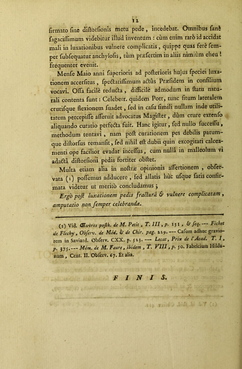 firmato fine diftorfionls metu pede , incedebat. Omnibus fani fagaciffimum videbitur illud inventum : cum enim rarb id accidat mali in luxationibus vulnere complicatis, quippe quas feri fem- per fubfequatur anchylofis, tum praefertim in aliis nimium eheu l frequenter evenit. Menfe Maio anni fuperloris ad pofterioris hujus fpeciei luxa- tionem accerfitus, fpedtatiflimum adus Praefidem in confilium vocavi. OlTa facile reduda , difficile admodum in ftatu natu- rali contenta funt: Celeberr. quidem Pott» tunc fitum lateralem crurifque flexionem fuadet, fed in cafu fimili nullam inde utili- tatem percepifle afleruit advocatus Magifter , dum crure extenfo aliquando curatio perfeda fuit. Hanc igitur, fed nullo fucceflii, methodum tentavi , nam pofl: curationem pes debilis parum- que diftorfus remanfic, fed nihil efl: dubii quin excogitati calcea- menti ope facilior evadat inceffiis, cum nulla in malleolum vi adada diflorfiorii pedis fortiter obftet. Multa etiam alia in noftras opinionis aflertionem , obfer- vata (0 poffiemus adducere , fed allatis huc ufque fatis confir- mata videtur ut merito concludamus j Ergo pojl luxationem pedis fraclurd & vulnere complicatam, amputatio non femper celebranda. (i) Vid. <Eu-<>res pojlk. de M. Petit, T. III, p. 131 > & feq. — Fichet de Flechy , Obferv. de Med. de Chlr. pag. 119. — Cafum adhuc gravio- rem in Saviard. Obfciv. CXX. p. J15. — Lecat, Prix de l Acad. T. 11 p. 575. — Mem. de M. Faure. ibidem , T. VIII, p. ;o. Fabricium Hilda- num , Cent, II. Obferv. Et alia. FINIS,