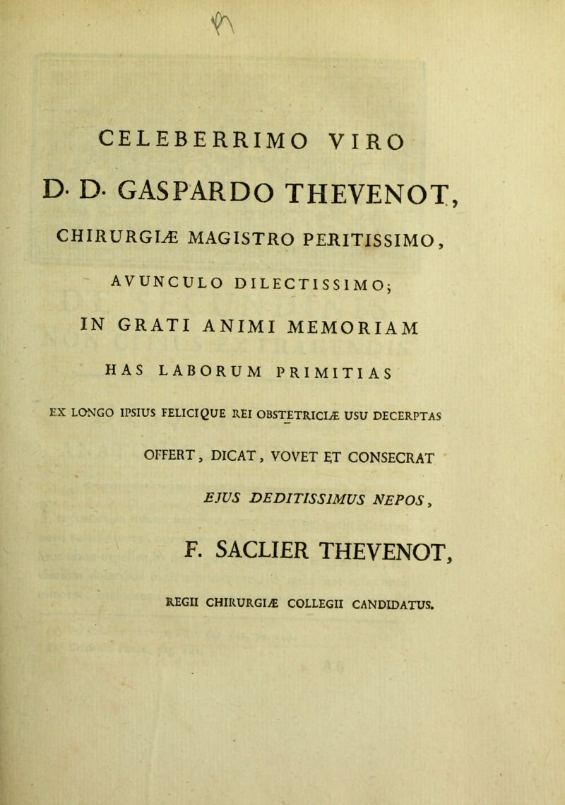 f\ CELEBERRIMO VIRO D- D. GASPARDO THEVENOT, CHIRURGIA MAGISTRO PERITISSIMO, AVUNCULO DILECTISSIMO; IN GRATI ANIMI MEMORIAM HAS LABORUM PRIMITIAS EX LONGO IPSIUS FELICI QUE REI OBSTETRICIAE USU DECERPTAS OFFERT, DICAT, VOVET ET CONSECRAT EJUS DEDITISSIMUS NEPOS, F. SACLIER THEVENOT, REGII CHIRURGIaE COLLEGII CANDIDATUS.