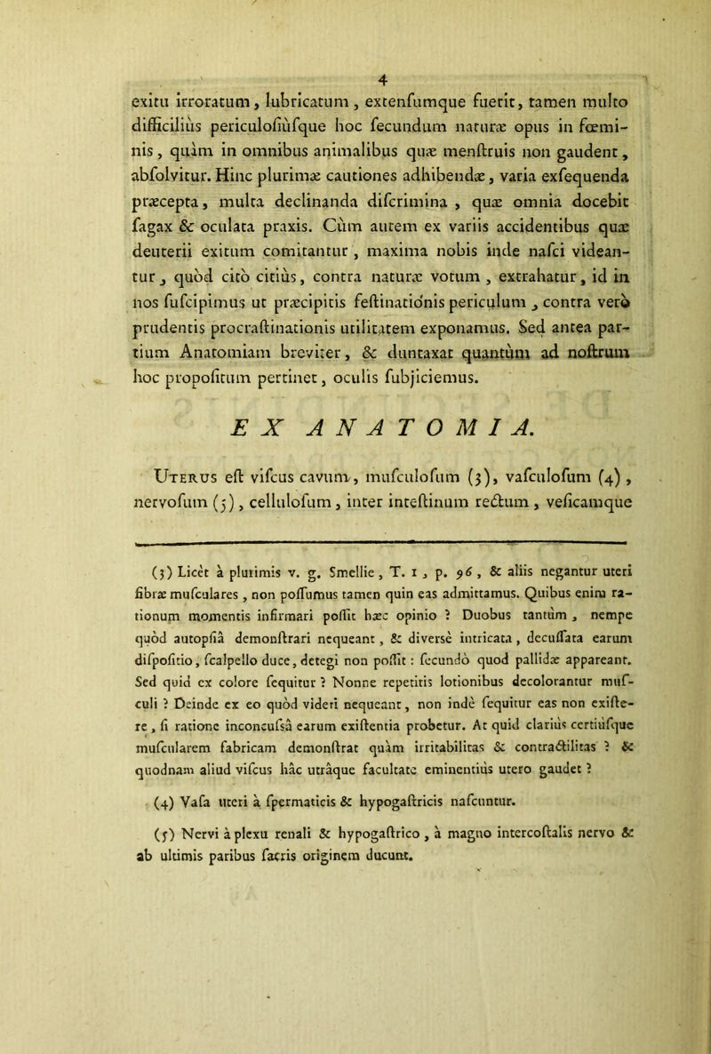 exitu irroratum, lubricatum, extenfumque fuerit, tamen multo difficilius periculofiufque hoc fecundum natura: opus in foemi- nls, quam in omnibus animalibus quae menftruis non gaudent, abfolvitur. Hinc plurimae cautiones adhibendae, varia exfequenda praecepta, multa declinanda difcrimlna , qux omnia docebit fagax & oculata praxis. Cum autem ex variis accidentibus qux deuterii exitum comitantur , maxima nobis inde nafci videan- tur j c]ubd cito citius, contra naturx votum , extrahatur, id in nos fufcipimus ut prxcipitis feftinatidnis periculum ^ contra vero prudentis procraftinationis utilitatem exponamus. Sed antea par- tium Anatomiam breviter, & duntaxat quantunt ad noftruiu hoc propoficum pertinet, oculis fubjlciemus. EX A N A T O M I A. Uterus efl vifcus cavuna, mufculofum (3), vafculofum (4) , nervofum (5), cellulofum, inter inteflinum redum, veficamque (3) Licet a plurimis v. g. Smellie, T. i j p. 96 , & aliis negamur uteri fibras mufculares , non poflumus tamen quin eas admittamus. Quibus enim ra- tionum momentis infirmari polTit bsec opinio ? Duobus tantum , nempe quod autopfia demonftrari nequeant, & diverse intricata , decufTata earum difpofitio, fcalpello duce, detegi non polTit: fecundo quod pallidae appareant. Sed quid cx colore fcquitur ? Nonne repetitis lotionibus decolorantur raiif- culi ? Deinde cx eo quod videri nequeant, non inde fequitur eas non exifte- re , fi ratione inconcufsa earum exiftentia probetur. At quid clarius ccrtiufquc mufciilarem fabricam demonftrat quam irritabilitas & contra<Silitas ? {c quodnani aliud vifcus hac utr^ue facultate eminentius utero gaudet 5 (4) Vafa uteri a fpermaticis &c hypogaftricis nafcuntur. (j) Nervi a plexu renali & hypogaftrico , a magno intercoftalls nervo & ab ultimis paribus facris originem ducunt.