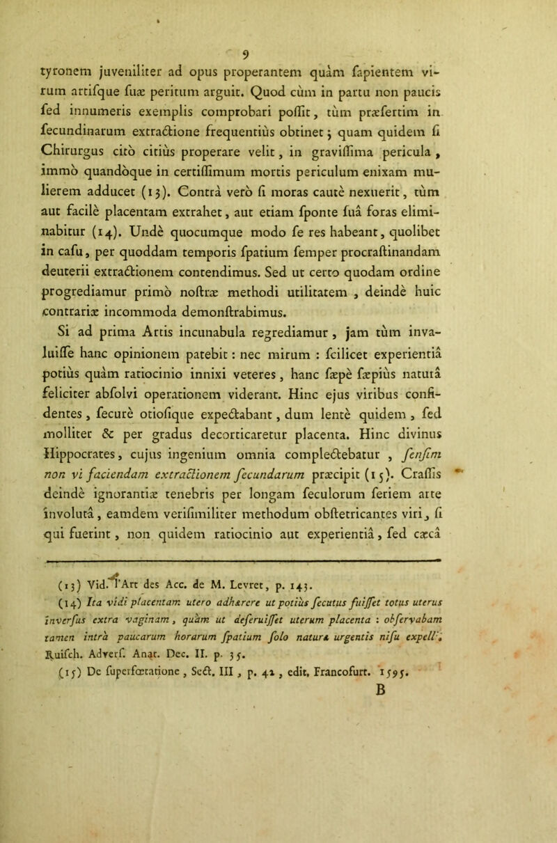 tyronem juveniliter ad opus properantem quam fapientem vi- rum arcifque fuae peritum arguit. Quod cum in partu non paucis fed innumeris exemplis comprobari polfit, tum praefertim in fecundinarum extraftione frequentius obtinet j quam quidem (i Chirurgus cito citius properare velit, in gravilTima pericula , immb quandoque in certiflimum mortis periculum enixam mu- lierem adducet (13). Contra vero (I moras caute nexuerit, tum aut facile placentam extrahet, aut etiam fponte fua foras elimi- nabitur (14). Unde quocumque modo fe res habeant, quolibet in cafu, per quoddam temporis fpatium femper procraftinandam deuterii extractionem contendimus. Sed ut certo quodam ordine progrediamur primo noftrx methodi utilitatem , deinde huic contrariae incommoda demonftrabimus. Si ad prima Artis incunabula regrediamur , jam tum inva- luifTe hanc opinionem patebit: nec mirum : fcilicet experientia potius quam ratiocinio innixi veteres, hanc fxpe facpius natuia feliciter abfolvi operationem viderant. Hinc ejus viribus confi- dentes , fecure otiofique expeCtabant, dum lente quidem , fed molliter & per gradus decorticaretur placenta. Hinc divinus Hippocrates, cujus ingenium omnia compleClebatur , fenjlni non vi faciendam extraclionem fecundarum praecipit (15). Craflis deinde ignorantice tenebris per longam feculorum feriem arte involuta, eamdem verifimiliter methodum'obftetricantes virij fi qui fuerint, non quidem ratiocinio aut experientia, fed carca (13) Vid.^’Art des Acc. de M. Lcvrct, p. 143. (14) Ita vidi placentam utero adh&rcre ut potius fecutus fuijfet totus uterus Inverfus extra vaginam, quhm ut deferuijfet uterum placenta : ohferyabam tamen intra paucarum horarum fpatium folo nature, urgentis nifu expeW', Ruifeh. Adrerf. Aa^t. Dec. II. p. 35. (i j) De fupetfcEtationc , Scft. III, p. 41, edit, Irancofurt. 'r B