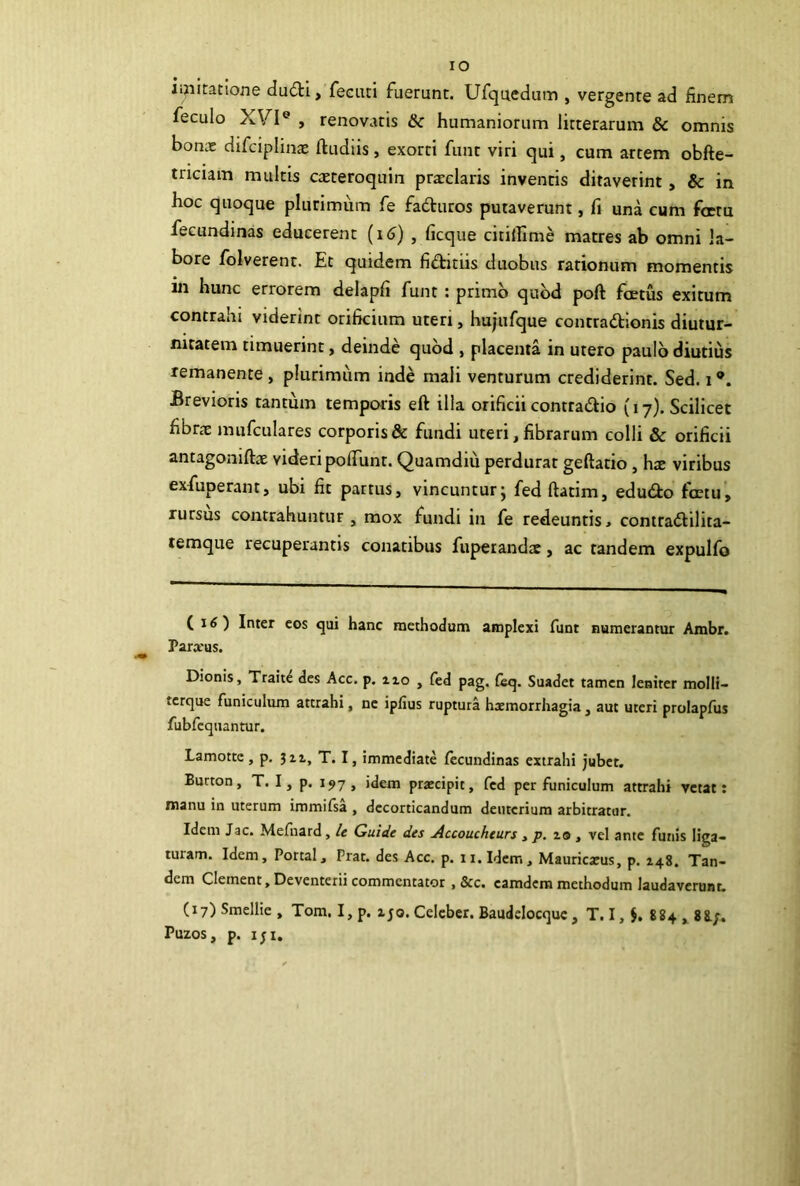 IO ii?iitatione du<fti, feciui fuerunt. Ufquedum , vergente ad finem feculo XVI® , renovatis & humaniorum litterarum & omnis bonx difciplinx ftudiis, exorti funt viri qui, cum artem obfte- tnciam multis cteteroquin praeclaris invenris ditaverint, & in hoc quoque plurimum fe fadturos putaverunt, fi una cum fetu fecundinas educerent (i<J) , ficque citiillme matres ab omni la- bore folverent. Et quidem fiditiis duobus rationum momentis in hunc errorem delapfi funt: primb quod poft fcetus exitum contrahi viderint orificium uteri, hujufque contradionis diutur- nitatem timuerint, deinde quod , placenta in utero paulo diutius remanente , plurimum inde mali venturum crediderint. Sed. i ®. Brevioris tantum temporis eft illa orificii conttadio (17). Scilicet fibrte mufculares corporis & fundi uteri, fibrarum colli & orificii antagoniftae videripofiunt. Quamdiu perdurat geftatio, hx viribus exfuperant, ubi fit partus, vincuntur j fedftatim, edudo fcetu, rursus contrahuntur, mox fundi in fe redeuntis > conttadilita- temque recuperantis conatibus fuperandae, ac tandem expulfo ( i^) Inter eos qui hanc methodum amplexi funt numerantur Ambr. Para*us. Dionis, Trait^ des Acc. p. izo , fed pag. Suadet tamen leniter molli- tcrque funiculum attrahi, ne ipfius ruptura hxmorrhagia , aut uteri prolapfus fubfcquantur. Lamottc , p. jii, T. I, immediate fecundinas extrahi jubet. Burton, T. I, p. 197 , idem praecipit, fed per funiculum attrahi vetat: manu in uterum immifsa , decorticandum deuterium arbitratur. Idem Jac. Mefuard, /e Guide des Accouchturs , p. lo , vel ante funis liga- turam. Idem, Portal, Prat. des Acc. p. ii.Idem, Mauricaeus, p. 148. Tan- dem Clemenc, Deventerii commentator , &c. eamdem methodum laudaverunt. (17) Smellie , Tom. I, p. zjo. Celeber. Baudelocquc, T. I, J. 884 ,, 88.;. Puzos, p. IJI,