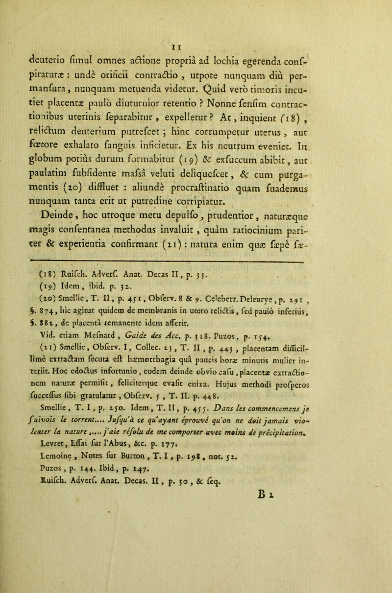 deuterio fimul omnes adione propria ad lochia egerenda conf- piraturrc : unde orificii contradlo , utpote nunquam diu per- manfura, nunquam metuenda videtur. Quid vero timoris incu- tiet placenta paulo diuturnior retentio ? Nonne fenfim contrac- tionibus uterinis feparabitur , expelletur? At, inquient fi8) , relidum deuterium putrefcet ; hinc corrumpetur uterus , aut faetore exhalato fanguis inficietur. Ex his neutrum eveniet. In globum potius durum formabirur (19) &: exfuccum abibit, aut paulatim fubfidente mafsa veluti deliquefcet, Sc cum purga- mentis (zo) diffluet : aliunde procraftinatio quam fuademus nunquam tanta erit ut putredine corripiatur. Deinde, hoc utroque metu depulfo , prudentior, naturxque magis confentanea methodus invaluit , quam ratiocinium pari- ter & experientia confirmant (zi) : natura enim quae facpe fic- (18) Ruifcli. Adverf. Anat. Decas II, p. 3}. (19) Idem, ibid, p. 31. (10) Smdiic , T. II, p. 451, Obrcrv. 8 & 9. Celebcrr. Delcurye , p. 191 , §. 874, lik agitur quidem de membranis in utero relidis, fed paulo inferius, 881, de placenta remanente idem alferit, Vid. etiam Mefnard , Guide des Acc, p. 318. Puzos, p. 1^4. (11) Smellie, Obferv, I, Collec. 13, T, II , p. 443 , placentam diiEcil- lime extradam fecuta eft haemorrhagia qua paucis hora: minutis mulier in- teriit. Hoc edodus infortunio, eodem deinde obviocafu.placentx extradio- nem naturx permifit, feliciterquc cvalit cnira. Hujus methodi profperos fucceffus fibi gratulatur , Obferv. j , T. II. p. 448. Smellie, T. I, p. 150. Idem, T, II, p. 4J3. Dans les commencemens je f uivois U torrent.... Jufqua ce quayant eprouve quon ne doitjamals vio- lenter la naturej’aie refolu de me comporter avec moins de preciphation. Levret, Eflai furPAbus, &c. p. 177. Lemoinc , Notes fur Button , T. I , p. 198 , not. ji. Puzos, p. 144. Ibid, p. 147. Ruifch. Advcrf. Anat. Decas. II, p. 30, & Icq. Bz