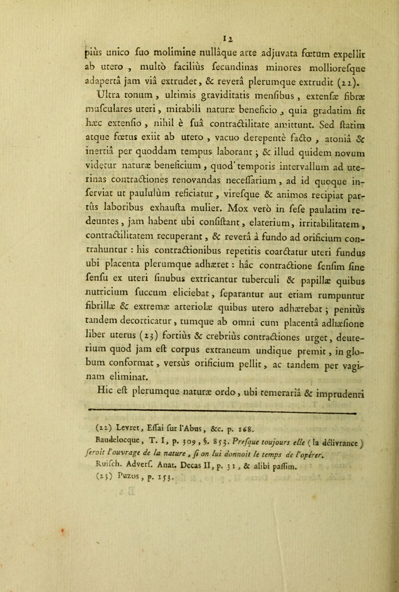 Ii pius unico fuo molimine nullaque arce adjuvata foetum expellit ab utero , mulco facilius fecandinas minores molliorefque adaperta jam via extrudet, 8c revera plerumque extrudit (21). Ultra tonum , ultimis graviditatis menfibus, extcnfe fibrse mufculares uteri, mirabili naturx beneficio j quia gradatim fit hxc extenfio , nihil e fua contradilitate amittunt. Sed ftaclm atque foetus exiit ab utero , vacuo derepente fado , atonia Sc inertia per quoddam tempus laborant j &c illud quidem novum videtur naturae beneficium , quod'temporis intervallum ad ute- rinas contradiones renovandas neceffarium , ad id quoque in- ferviat ut paululum reficiatur, virefque & animos recipiat par- tus laboribus exhaufta mulier. Mox vero in fefe paulatim re- deuntes, jam habent ubi confidant, elaterium, irritabilitatem, contradilitatem recuperant, & revera a fundo ad orificium con- trahuntur : his contradionibus repetitis coardatur uteri fundus ubi placenta plerumque adhsret: hac contradione fenfim fine fenfu ex uteri finubus extricantur tuberculi di papillae quibus nutricium fuccum eliciebat, feparantur aut etiam rumpuntur fibrilliE & extremx arteriola: quibus utero adhxrebat; penitus tandem decorticatur, tumque ab omni cum placenta adhcefione liber uterus (23) fortius Sc crebrius contradiones urget, deute- rium quod jam eft corpus extraneum undique premit, in glo- bum conformat, versus orificium pellit, ac tandem per vagi- nam eliminat. Hic eft plerumque naturae ordo, ubi temeraria & imprudenti (li) Levret, EfTai fur 1’Abus, &c. p. i<8. Bau^Iocque, T. I, p. 509 , §. 853. Prrfque toujours elle (Ia delivrancc} feroit l ouvragt de la nature ^ fi on lui donnoit le temps de l'operer, Ruifeh. Adverf. Aiiat. Decas II, p. 51, & alibi pamm. (ij) Puzos, p. 153.