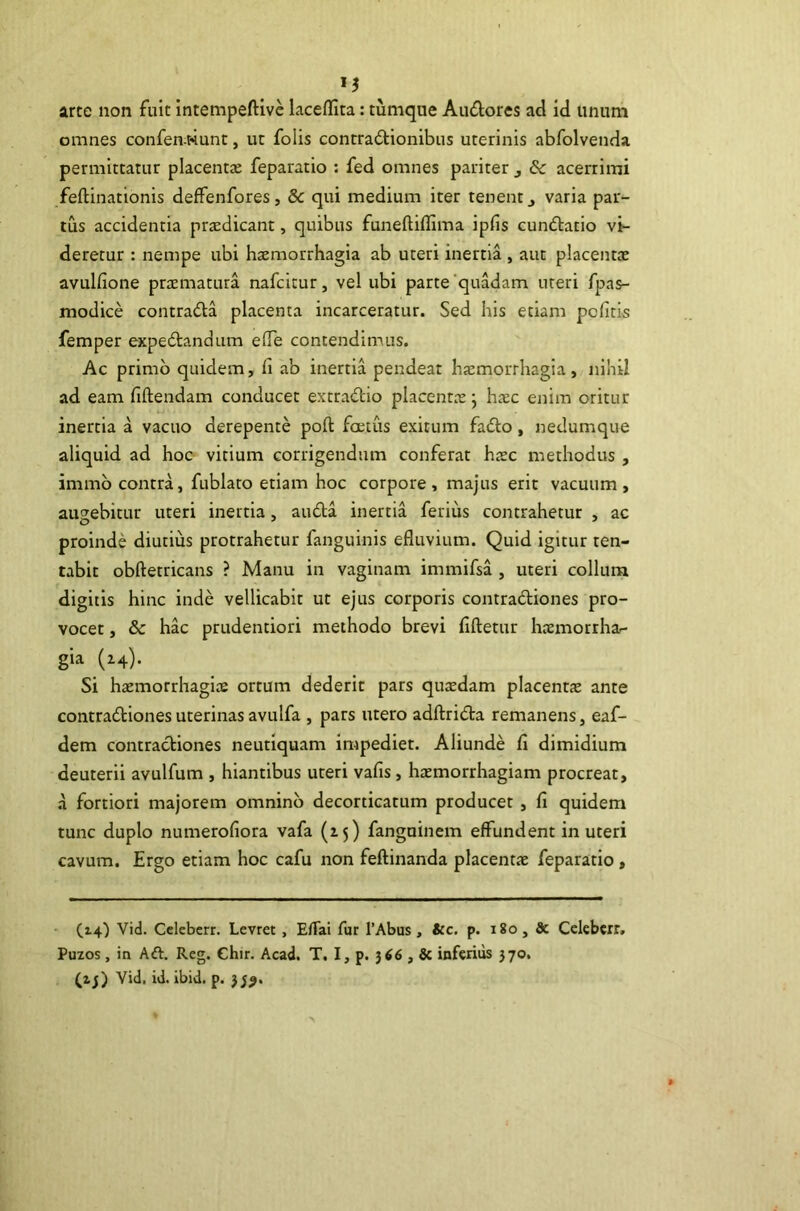 arte non fuit intempeftive laceflita: tumque Audores ad id unum omnes confen wunt, ut folis contradionibus uterinis abfolvenda permittatur placentas feparatio : fed omnes pariter , & acerrimi feftinationis deffenfores, & qui medium iter tenent,, varia par- tus accidentia prodicant, quibus funeftiflima ipfis cundatio vi- deretur : nempe ubi haemorrhagia ab uteri inertia , aut placentae avulfione praematura nafcitur, vel ubi parte'quadam uteri fpas- modice contrada placenta incarceratur. Sed his etiam pcfim femper expedandum e(Te contendimus. Ac primo quidem, fi ab inertia pendeat haemorrhagia, nihil ad eam fidendam conducet extradio placentae j haec enim oritur inertia a vacuo derepente poft foetus exitum fado, nedumque aliquid ad hoc vitium corrigendum conferat haec methodus , immb contra, fublato etiam hoc corpore, majus erit vacuum, augebitur uteri inertia, auda inertia ferius contrahetur , ac proinde diutius protrahetur fanguinis efluvium. Quid igitur ten- tabit obftetricans ? Manu in vaginam immifsa , uteri collum digitis hinc inde vellicabit ut ejus corporis contradiones pro- vocet , & hac prudentiori methodo brevi fiftetur haemorrha- gia (24). Si haemorrhagiae ortum dederit pars quxdam placentx ante contradiones uterinas avulfa , pars utero adftrida remanens, eaf- dem contradiones neutiquam impediet. Aliunde fi dimidium deuterii avulfum , hiantibus uteri vafis, htemorrhagiam procreat, a fortiori majorem omnino decorticatum producet , fi quidem tunc duplo numerofiora vafa (z5) fanguinem effundent in uteri cavum. Ergo etiam hoc cafu non feftinanda placentae feparatio, (14) Vid. Cclebcrr. Levret, EfTai fur 1’Abus, &c. p. 180, & Cclebcrr, Puzos, in Aft. Rcg. Chir. Acad. T. I, p. 366 , & inferius 370. (ij) Vid. id. ibid. p. 33^.