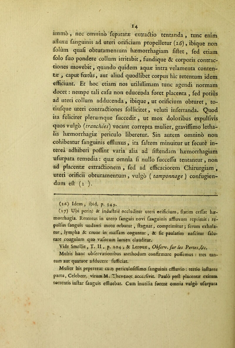 / 14 immo, nec omnhib feparara; excradio tentanda , tunc enim afluxu fanguinis aci uteri orificium propelletur {i6), ibique non folum quafi obturamentum hcemorrhagiam fiftet, fed etiam folo fuo pondere collum irritabit, fundique & corporis contrac- tiones movebit, quando quidem aquae intra velamenta conten- ta j caput foetus, aut aliud quodlibet corpus hic retentum idem efficiunt. Et hoc etiam nos utiliffimam tunc agendi normam docet: nempe tali cafu non educepda foret placenta , fed potius ad uteri collum adducenda, ibique, ut orificium obturet, to- tiufque uteri contradiones follicitet, veluti infercanda. Quod iia feliciter plerumque fuccedit, ut mox doloribus expulfivis quos vulgo [tranchees) vocant correpta mulier, graviffimo letha- lis haemorrhagiae periculo liberetur. Sin autem omnino non cohibeatur fanguinis effluxus, ira faltem minuitur ut fecurc in- terea adhiberi poffint varia alia ad fiftendam haemorrhagiam ufurpata remedia: quae omnia fi nullo fuccelTu teneantur, non ad placenta: extradionem , fed ad efficaciorem Chirurgiam , uteri orificii obturamentum, vulgo (tamponnage) confugien- dum eft (i ). (z<>) Idem, ibid. p. 349. (17) Ubi perite & induftric occluditur uteri orificium, ftatim cclTat hx- morrhagia. Retentus in utero fanguis novi fanguinis affluxum rcpiirait: re- puUus fanguis undanti motu orbatur , ftagnat, comprimitur; ferum eihaia- lur, lympha Sc eruor in mafiam coguntur , & fic paulatim nafeitur falu- tarc coagulum quo vaformn lumen clauditur. Vide Smellic, T. II, p. 104 , & Leroux, Obferv. fur Us Penes,&c. Multis hanc obfervationibus methodum confirmare pollemus : tres tan- tum aut quatuor adducere fufficiat. Mulier bis pepcrcrat cum pcriculofifllmo fanguinis effluvio: tertio inflante partu, Cclcbcrr. virumM. Thevenot accerfivit. Paulo poft placentae exitum torrentis inftar fanguis effluebat. Cum inutilia forent omnia vulgo ufurpata