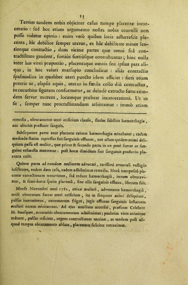 M Femus tandem nobis objicitur cafus fiempe placentte incar- ceratio : fed hoc etiam argumento noftra nobis convelli non po(Te videtur opinio : enim vero quibus locis adh^erefcit pla- centa, hk debilior femper uterus, ex hac debilitate minor len- tiorque contradio , dum vicinas partes quae omni fiia con- tradilitare gaudent, fortius fottiufque contrahuntur j hinc nulla inter has vires proportio , placentaque omnis feu ipfius pars ali- qua , in hoc veluti marfupio concluditur : alik comradio fpafmodica in quolibet uteri pundo idem efficiet : fieri etiam poterit ut, elapfis aquis, uterus in foetiis collo diu contradus, in cucurbitae figuram conformetur, ac deinde extrado fcetu eiim- dem ferver morem , locumque prarbeat incarcerationi. Ut ut fit , femper tunc procraftinandum arbitramur : immb etiam remedia , obturamento uteri orificium claufit, ftatim fubfiitit hxmorrhagia , nec ulterius profluxit fanguis, Subfequentc partu ante placentx exitum lixmorrbagia minabatur j eadctti’ methodo ftatim reprelfus fuit fanguinis effluxus, ncc ullum quidem animi deli- quium paffa eft mulier, qux primo & fecundo partu in eo pene fuerat ut fan- guine exhaufta moreretur: poft hors dimidium fine fanguinis profluvio pla- centa exiit. Quinto partu ad eamdem mulierem advocati, cariflimi avunculi veftigiis infiftentes, eodem dato cafu, eadem adhibuimus remedia. Hora interpofita pla- centx extradionem tentavimus, fed reduce hxmorrhagia, iterum obturavi- mus, & femi-horx fpatio placenta, fine ullo fanguinis cfBuxu, liberata fuir. Menfe Novembri anni 1781, cnixx mulieri, adventante hxmorrhagia , male obturatum fuerat uteri orificium , ita ut frequens animi deliquium, pulfus intermittens, extremorum frigus, jugis efftuxus fanguinis inftantcm mulieri necem minitaretur. Ad ejus auxilium accerfiti, prxfente Celebcrr M. Boufquet, accuratius obturamentum adhibuimus; paulatim vires animique redeunt, pulfus reficitur, urgent contradiones utcrinx , ac tandem poft ali- quod tempus obturamento ablato, placentam feliciter extraximus^