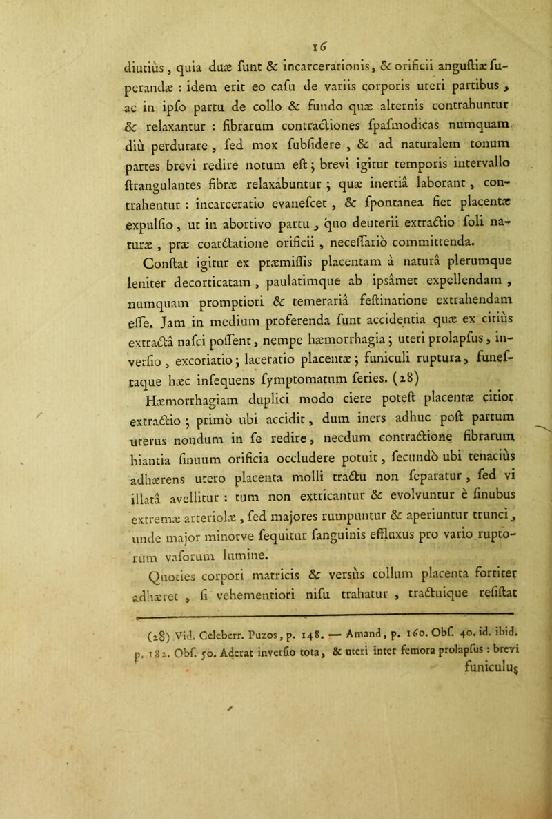 \C diutius, quia dax funt & incarcerationis, 5<: orificii anguftijEfu- peraiidie : idem erit eo cafu de variis corporis uteri partibus , ac in ipfo partu de collo & fundo quae alternis contrahuntur & relaxantur : fibrarum contradliones fpafmodicas numquam diu perdurare , fed mox fubfidere , & ad naturalem tonum partes brevi redire notum eft; brevi igitur temporis intervallo ftrangulantes fibrae relaxabuntur j qu^ inertia laborant, con- trahentur : incarceratio evanefcet , & fpontanea fiet placentae expulfio , ut in abortivo partu j quo deuterii extradio foli na- turx , prae coardtatione orificii , necefiarib committenda. Conftat igitur ex praemiflis placentam a natura plerumque leniter decorticatam , paulatimque ab ipsamet expellendam , numquam promptiori & temeraria feftinatione extrahendam efie. Jam in medium proferenda funt accidentia quae ex citius extrada nafci poflent, nempe hxmorrhagia j uteri prolapfus, in- verfio , excoriatio j laceratio placentae j funiculi ruptura, funef- taque haec infequens fymptomatum feries. (z8) Haemorrhagiam duplici modo ciere poteft placentae citior extra&io j primo ubi accidit, dum iners adhuc poft partum uterus nondum in fe redire > necdum contradtione fibrarum hiantia finuum orificia occludere potuit, fecundo ubi tenaciiis adheerens utero placenta molli tradu non feparatur, fed vi illata avellitur : tum non extricantur & evolvuntur c finubus extremx arteriolae, fed majores rumpuntur &: aperiuntur trunci^ unde major minorve fequitur fanguinis effluxus pro vario rupto- rum vaforum lumine. Quoties corpori matricis & versus collum placenta fortitet adheeret , fi vehementiori nifu trahatur , traduique refiftat (z8) Vid. Cclebcrr. Pu20S, p. 148. — Amand, p. i^o. Obf. 40. id. ibid. p. i8i. Obf. yo. Aderat inverfio tota, & uteri inter femora prolapfus: brevi funiculu^