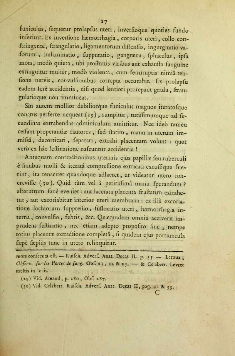 funiculus, fequetur prolapfus uteri, inverfioque quoties fundo inferitur. Ex inverfione haemorrhagia, corporis uteri, collo con- ftringente, ftrangulatio, ligamentorum diftenfio, ingurgitatio va- forum , inflammatio , fuppuratio , gangraena, fphacelus , ipfa mors, modo quieta^ ubi proftratis viribus aut exhaufta fanguine extinguitur mulier, modo violenta, cnm femiruptis nimia ten- fione nervis, convulfionibus correpta occumbit. Ex prolapfu eadem fere accidentia, nifi quod lentiori prorepant gradu, ftran- gulatioque non immineat. Sin aurem mollior debiliorque funiculus magnos iteratofque conatas perferre nequeat (ij), rumpitur, tutiflimumque ad fe- cundinas extrahendas adminiculum amittitur. Nec ideo tamen ceflant properantite fautores, fed ftatim , manu in uterum im- mifsa, decorticari, feparati, extrahi placentam volunt : quot vero ex hac feftinatione nafcuntur accidentia ! Antequam contradionibus uterinis ejus papills feu tuberculi e fmubus molli & iterata compreflTione extricati exculflque fue- rint , ita tenaciter quandoque adhaeret, ut videatur utero con- crevifle (30). Quid tum vel a peritiflima manu fperandum ? alterutrum fane eveniet: aut lacerata placenta fruftatim extrahe- tur , aut excoriabitur interior uteri membrana : ex illa excoria- tione lochiorum fupprefiio, fuffocatio uteri hcemorrhagia in- ' terna, convulfio, febris, &c. Quarquidem omnia acciverit im- prudens feltinatio , nec etiam adepto propoflto fine j nempe totius placentcX extradione completa j fi quidem ejus portiuncula f<epe fiepius tunc in utero relinquitur. mors confecuta cft. — Ruifeb. Adverf. Anat. Decas II. p. 3 j Leroux , Obferv. furies Pertes de ftrig. Obf. 13 , i4& z;. — & Celebcrr. Levtet multis in locis. (19) Vid. Amand , p. iSo , Obf. 187. (50) Vid. Celebcrr, Ruifeb. Ad^crf. Anat. D«cas II, pag. -31 & 33. - c