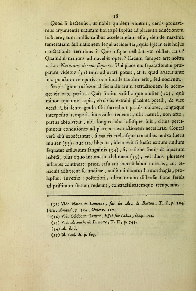 Qaod fi ha(£lenus, ut nobis quidem videtur j certis probavi- mus argumentis naturam fibi faepe fiepius ad placentas edu6tionem fufticere, tum nullis cafibus accelerandam efie , deinde maxima temerariam feftinationem fequi accidentia, quis igitur erit hujus cundtationis terminus ? Quo ufque cefiabit vir obftetricans ? Quam diu manutn admovebit operi ? Eadem femper erit noftra ratio : Naturam, ducem fequerc. Ubi placentas feparationem prae- parare videtuk' (31) tum adjuvari poteft, at fi quid agatur ante hoc pundtum temporis, non inutile tantum erit, fed nocivum. Serius igicur ociusve ad fecundinarum extradtionem fe accin- get vir arte peritus. Quo fortior validiorque mulier (52) , quo minor aquarum copia , eb citius extrahi placenta poteft , &c vice versa. Ubi lento gradu fibi fuccedunt partus dolores, longoque inrerpofito temporis intervallo redeunt, ubi natura, non arte , partus abfolvitur, ubi longus laboriofufque fuit, citius perci- piuntur conditiones ad placentae extradionem neceftariic. Contra vero diu expedantur, fi paucis crebrifque conatibus enixa fuerit mulier (3 3) , aut arte liberata 3 idem erit fi foetus exitum nullum fequatur effluvium fanguinis (34) , fi, ratione foetus & aquarum habita, plus $quo intumerit abdomen (35) , vel duos plurefve infantes contineat: priori cafu aut inertia laborat uterus , aut te- nacius adhxrent fecundinte , unde minitantur haemorrhagia, pro- lapfus, inverfio : pofteriori, ultra tonum diftenfae fibrx ferius ad priftinum ftatum redeunt, contradlilitatemque recuperant. (31) Vide Notes de Lemoine , fur les Acc. de Burtorit T, I,p> i«4* Ium, Amand, p. J59, Obferv. 117« (}i) Vid. Celcberr. Lcvret, Efai fur tabus t ^c.p, 174. (35) Vid. Accouch. de Lamotte, T. II, p, 745, (34) Id. ibid. (jj) Id. ibid. 9c f. fcg.
